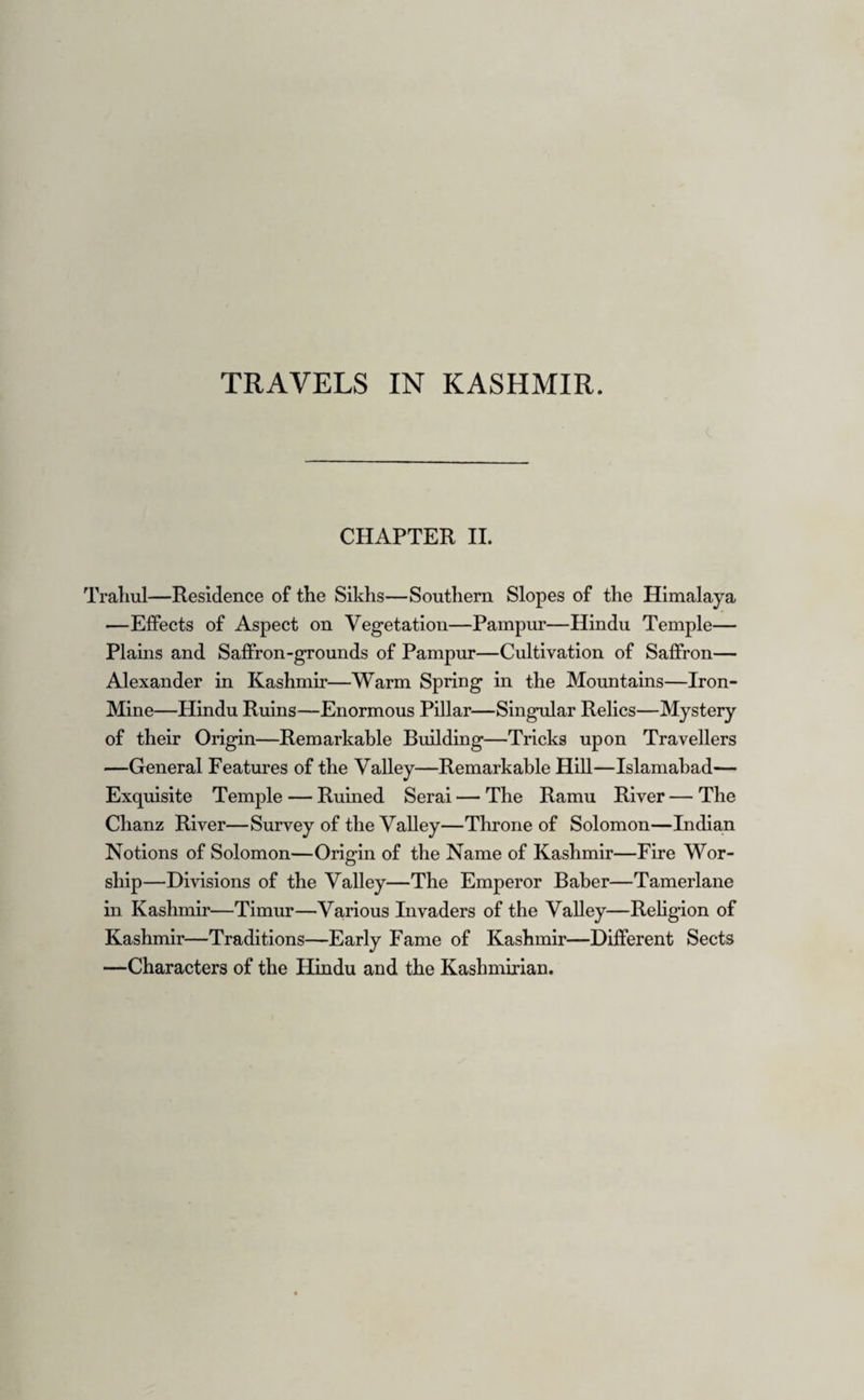 man saint, and says a few sentences from the Koran ; —and afterwards, the crowd of Mulahs and others who are with him, touch his garment, to which he is constantly responding “Khyr! Khyr!” (Be happy!) He then goes away without further notice. The assembled multitude then visit Islamabad and Sabi- babad, and afterwards disperse. The Veshau which is here a tranquil river, has been long since navigable for rice-barges, and flows north¬ ward until it joins the Jylum about five miles below Bij Beara. Thence there is little worthy of further remark until we arrive at Wentipur,—so called from kingAvante- Verma, and laid down in the maps as Bhyteepur, a name which I never remember to have heard, though it may exist. It is the old capital of Kashmir, now a wretched village, with the remains of an entrance- gate, composed of large rectangular masses of lime¬ stone. The ground-plan of the temple is still traceable by the stone-work that formed the base of the colon¬ nade, resembling that at Martund. A few hundred yards distant are two other buildings in no respects dissimilar, which no doubt, if we are to judge by the heaps of fallen materials, were surrounded in the same manner. Behind Wentipur, about 2500 feet above it, rises the peak of Dudina; and the mud and stone walls of the old town, long since forsaken in favour of Sirina- gur, the present capital, cover the slope of the moun¬ tain for a considerable distance. The want of re¬ gular irrigation must always have been troublesome, but I should think that the town began to be deserted