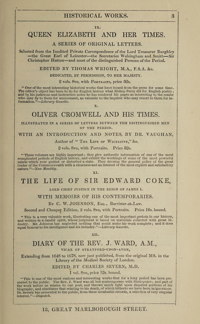 Jan. 1841. Mr. COLBURN’S LIST OF NEW PUBLICATIONS. QUEEN VICTORIA, FROM HER BIRTH TO HER BRIDAL. 2 vols. post 8vo, with Portraits, 21s. bound. ii. PRINCE ALBERT; AND THE HOUSE OF SAXONY. BY FREDERIC SHOBERL, ESQ. Second Edition, Revised, with Additions—By Authority. In One Vol. post 8vo. with a Portrait of the Prince. 8s. 6d. bound. “ The best and most authentic work on the subject of the prince-consort and his family.” John Bull. III. THE PERSONAL HISTORY OF GEORGE IV. BY THE REV. GEORGE CROLY. 2 vols. post 8vo. IV. LETTERS ILLUSTRATIVE OF THE COURT AND TIMES OF WILLIAM III. Addressed to the Duke of Shrewsbury, by James Vernon, Esq., Secretary of State. Edited, with Introduction and Notes, by G. P. R. James, Esq., Author of “ Richelieu,” &c. 3 vols. 8vo, with Portraits, 42s. bound. v. DEDICATED, BY PERMISSION, TO HER MAJESTY. LIVES OF THE QUEENS OF ENGLAND, FROM THE NORMAN CONQUEST. WITH ANECDOTES OF THEIR COURTS. Now first published from Official Records and other Authentic Documents, private as well as public. By AGNES STRICKLAND. First Series, complete in 3 vols., either of which may be had separately. “ This interesting and well-written work, in which the severe truth of history takes almost the wildness of romance, will constitute a valuable addition to our biographical literature.”— Morning Herald. “ This agreeable book may be considered a valuable contribution to historical knowledge. It contains a mass of every kind of matter of interest.”—Athenceum. “ The execution of this work is equal to the conception. Great pains have been taken to make it both interesting and valuable.”—Literary Gazette. “ This important work will form one of the most useful, agreeable, and essential additions to our historical library that we have had for many years.”—Naval and Military Gazette.