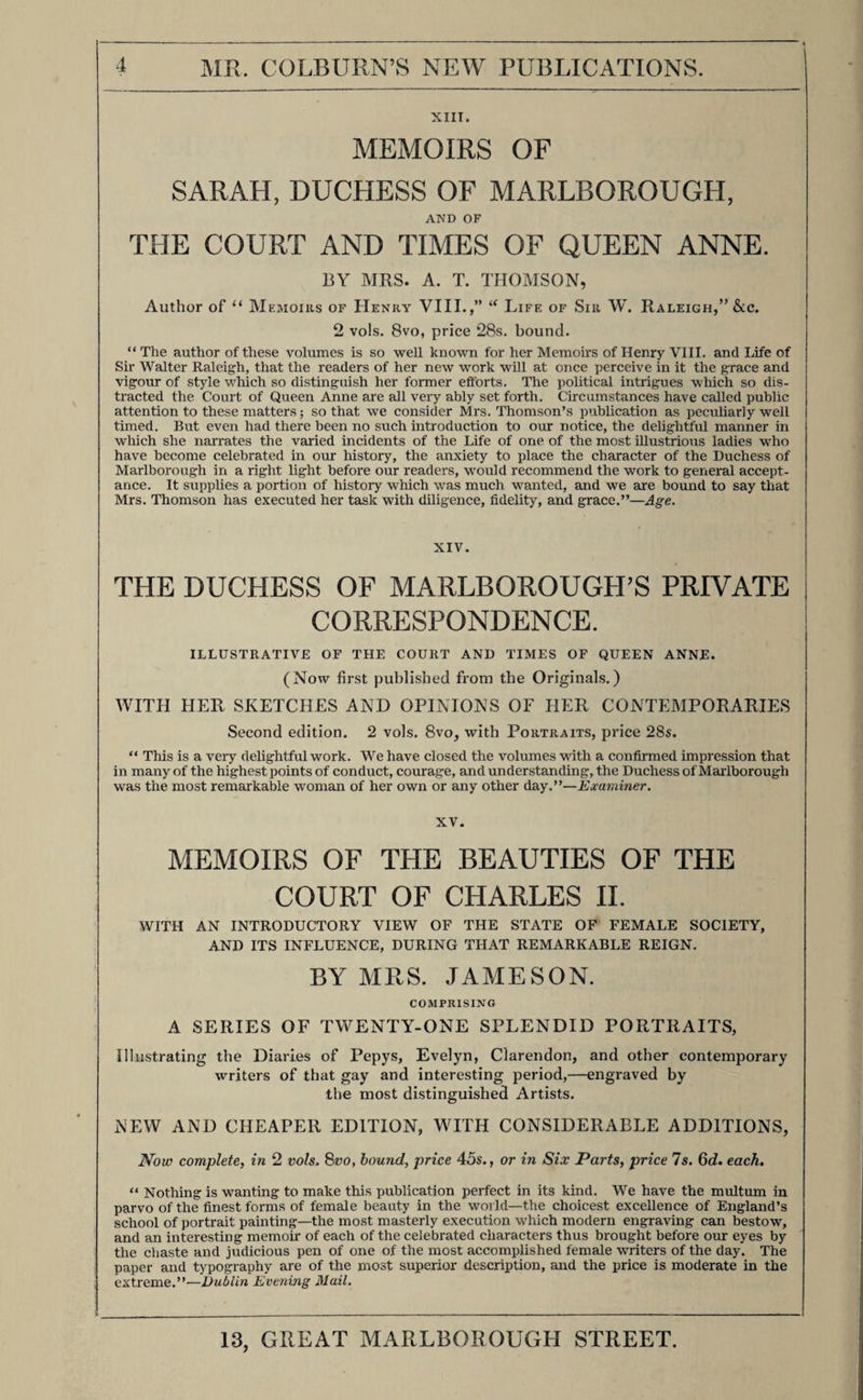 VI. MR. BURKE’S HISTORY OF THE LANDED GENTRY; A COMPANION TO THE PEERAGE AND BARONETAGE, COMPRISING ACCOUNTS OF ALL THE EMINENT FAMILIES IN THE UNITED KINGDOM, And of upwards of 100,000 Individuals connected with them. Illustrated with the Armorial Bearings of each Family, Portraits, &c. Complete in 4 vols., price 18s. each; or in 16 parts, price 4s. 6d. each. • This important work has been undertaken by Mr. Burke as a companion to his well-known and established “ Dictionary of the Peerage and Baronetage of the United Kingdom,” and upon a somewhat similar plan, in order that the two publications may embrace the whole body of the British Peerage, Baronetage, and Gentry, and may furnish such a mass of authentic inform¬ ation, in regard to all the principal Families in the Kingdom, as has never before been brought together. *** Subscribers should give immediate orders to their respective Booksellers for the completion of their sets of this work, (a very small extra number of odd parts and volumes having been printed for this purpose) which will eventually become exceedingly scarce and valuable. ALSO, BY THE SAME AUTHOR, VII. BURKE’S PEERAGE AND BARONETAGE $ With important Additions, beautifully printed on a new plan, in one large volume, with an emblazoned Title-page, and upwards of 1500 Engravings of Arms, &c. Containing all the New Creations, and much other New Matter, the result of great research, and of Communications with the various Noble Families; forming the most complete, the most convenient, and the cheapest Work of the kind ever offered to the public. VIII. BURKE’S EXTINCT, DORMANT, & SUSPENDED PEERAGES OF ENGLAND, IRELAND, AND SCOTLAND. A COMPANION TO ALL OTHER PEERAGES. New and Cheaper Edition, beautifully printed, in double columns, 1 vol. 8vo., with Emblazoned Title-page, &c. This work, formed on a plan precisely similar to that of Mr. Burke’s very popular Dictionary of the present Peerage and Baronetage, comprises those Peerages which have been suspended or extinguished since the Conquest, particularizing the members of each family in each generation, and bringing the lineage, in all possible cases, through either collaterals or females, down to existing houses. It connects, in many instances, the new with the old nobility, and it will in all cases shew the cause which has influenced the revival of an extinct dignity in a new creation. It should be particularly noticed, that this new work appertains nearly as much to extant as to extinct persons of distinction ; for though dignities pass away, it rarely occurs that whole families do.