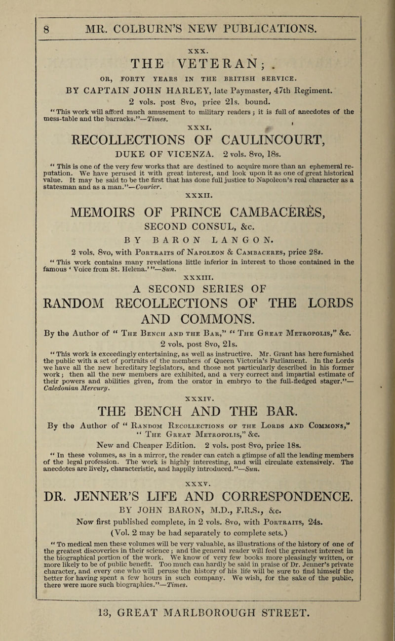 XXX. THE VETERAN;. OR, FORTY YEARS IN THE BRITISH SERVICE. BY CAPTAIN JOHN HARLEY, late Paymaster, 47th Regiment. 2 vols. post 8vo, price 21s. bound. “ This work will aiford much amusement to military readers; it is full of anecdotes of the mess-table and the barracks.”—Times. XXXI. ' RECOLLECTIONS OF CAULINCOURT, DUKE OF VICENZA. 2 vols. 8vo, 18s. “ This is one of the very few works that are destined to acquire more than an ephemeral re¬ putation. We have perused it with great interest, and look upon it as one of great historical value. It may be said to be the first that has done fuU justice to Napoleon’s real character as a statesman and as a man.”—Courier. XXXII. MEMOIRS OF PRINCE CAMBACERES, SECOND CONSUL, &amp;c. BY BARON LANGON. 2 vols. 8vo, with Portraits of Napoleon &amp; Cambaceres, price 285. “ This work contains many revelations little inferior in interest to those contained in the famous ‘ Voice from St. Helena.’ ”—Sun. XXXIII. A SECOND SERIES OF RANDOM RECOLLECTIONS OF THE LORDS AND COMMONS. By the Author of “ The Bench and the Bar,” The Great Metropolis,” &amp;c. 2 vols. post 8vo, 2Is. “ This work is exceedingly entertaining, as well as instructive. Mr. Grant has here furnished the public with a set of portraits of the members of Queen Victoria’s Parliament. In the Lords we have all the new hereditary legislators, and those not particularly described in his former work; then all the new members are exMbited, and a very correct and impartial estimate of their powers and abilities given, from the orator in embryo to the fuU-fledged stager.”— Caledonian Mercury. XXXIV. THE BENCH AND THE BAR. By the Author of “ Random Recollections of the Lords and Commons,” “ The Great Metropolis,” &amp;c. New and Cheaper Edition. 2 vols. post 8vo, price 18s. “ In these voltunes, as in a mirror, the reader can catch a glimpse of all the leading members of the legal profession. The work is highly interesting, and will circulate extensively. The anecdotes are lively, characteristic, and happily introduced.”—Sun. XXXV. DR. JENNER’S LIFE AND CORRESPONDENCE. BV JOHN BARON, M.D., F.R.S., &amp;c. Now first published complete, in 2 vols. 8vo, with Portraits, 24s. (Vol. 2 may be had separately to complete sets.) “ To medical men these volumes will be very valuable, as illustrations of the history of one of the greatest discoveries in their science; and the general reader will feel the greatest interest in the biographical portion of the work. We know of very few books more pleasingly wiitten, or more likely to be of public benefit. Too much can hardly be said in praise of Dr. Jenner’s private character, and every one who will peruse the history of his life will be sure to find liimself the better for having spent a few hours in such company. We wish, for the sake of the public, there were more such biographies.”—Times.