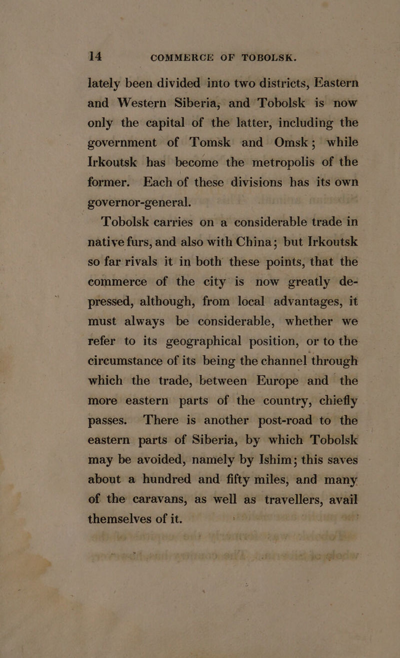 lately been divided into two districts, Eastern and Western Siberia, and Tobolsk is now only the capital of the latter, including the government of Tomsk and Omsk; while Irkoutsk has become the metropolis of the former. Each of these divisions has its own -governor-general. : Tobolsk carries on a considerable trade in native furs, and also with China; but Irkoutsk so far rivals it in both these points, that the commerce of the city is now greatly de- pressed, although, from local advantages, it must always be considerable, whether we refer to its geographical position, or to the circumstance of its being the channel through which the trade, between Europe and the more eastern parts of the country, chiefly passes. There is another post-road to the eastern parts of Siberia, by which Tobolsk may be avoided, namely by Ishim; this saves about a hundred and fifty miles, and many of the caravans, as well as travellers, avail themselves of it. | vs