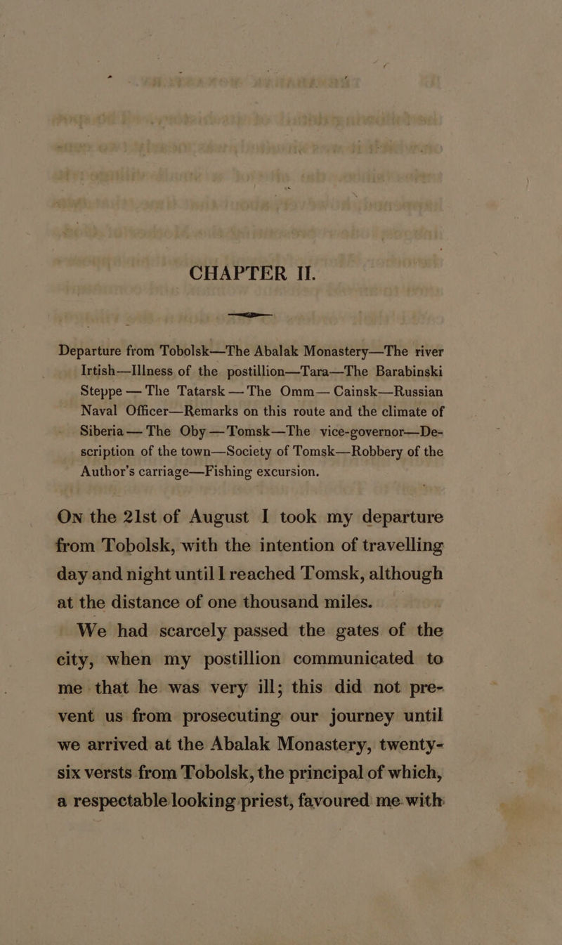 CHAPTER II. =e Departure from Tobolsk—The Abalak Monastery—The river Irtish—lIllness of the postillion—Tara—The Barabinski Steppe — The Tatarsk —The Omm— Cainsk—Russian Naval Officer—Remarks on this route and the climate of Siberia— The Oby —Tomsk—The vice-governor—De- scription of the town—Society of Tomsk—Robbery of the Author’s carriage—Fishing excursion. On the 21st of August I took my departure from Tobolsk, with the intention of travelling day and night until l reached Tomsk, although at the distance of one thousand miles. _ We had scarcely passed the gates of the city, when my postillion communicated to me that he was very ill; this did not pre- vent us from prosecuting our journey until we arrived at the Abalak Monastery, twenty- six versts from Tobolsk, the principal of which, a respectable looking priest, favoured me. with
