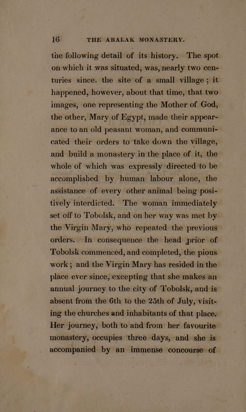 the following detail of its history. The spot on which it was situated, was, nearly two cen- turies since. the site of a small village ; it happened, however, about that time, that two images, one representing the Mother of God, the other, Mary of Egypt, made their appear- ance to an old peasant woman, and communi- cated their orders to take down the village, and build a monastery in the place of it, the whole of which was expressly directed to be accomplished by human) labour alone, the assistance of every other animal being posi- tively interdicted. The woman immediately set off to Tobolsk, and on her way was met by orders. In consequence the head prior of Tobolsk commenced, and completed, the pious work; and the Virgin Mary has resided in the — place ever since, excepting that she makes an annual journey to the city of Tobolsk, and is: absent from the 6th to the 25th of July, visit- ing the churches and inhabitants of that place. Her journey, both to and from her favourite monastery, occupies three days, and she is accompanied by an immense concourse of.
