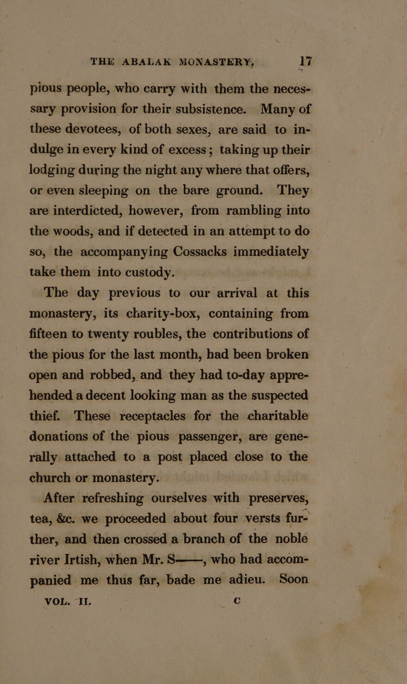 pious people, who carry with them the neces- sary provision for their subsistence. Many of these devotees, of both sexes, are said to in- dulge in every kind of excess; taking up their lodging during the night any where that offers, or even sleeping on the bare ground. They are interdicted, however, from rambling into the woods, and if detected in an attempt to do so, the accompanying Cossacks immediately take them into custody. The day previous to our arrival at this monastery, its charity-box, containing from fifteen to twenty roubles, the contributions of the pious for the last month, had been broken open and robbed, and they had to-day appre- hended a decent looking man as the suspected thief. These receptacles for the charitable donations of the pious passenger, are gene- rally attached to a post placed close to the church or monastery. After refreshing ourselves with preserves, tea, &amp;c. we proceeded about four versts fur- ther, and then crossed a branch of the noble , who had accom- river Irtish, when Mr. S panied me thus far, bade me adieu. Soon VOL. “HH. ae
