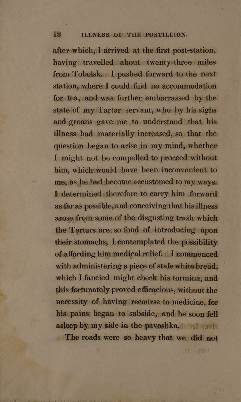 ‘18 ILLNESS OF. THE’ POSTILLION. after which;:Farrived at the first post-station, having travelled about twenty-three: miles from Tobolsk. » [:pushed forward tothe next station, where:I could:find no accommodation for tea, and-was: further embarrassed. by the state of my Tartar. servant, who. by his sighs and groans gave me .to understand that his illness had materially increased, so that. the question began to arise in my mind, whether I might not be compelled to proceed without him, which»would ‘have been inconvenient. to me;.as he had become accustomed to my ways. I. determined therefore to carry him forward. as far as possible, and.conceiving that his illness arose from some:of the: disgusting trash which © the: Tartars are: $0 fond: of introducing upon their stomachs, contemplated the possibility of.affording him medical-relief. , I commenced with administering a piece of stale white bread; which IJ fancied might check his tormina, and this fortunately proved efficacious, without the necessity of ‘having recourse to medicine, for _hisopains: began to ‘subside,::and he soon fell asleep by»my side-in the:pavoshka. i) soy» ‘The roads were so heavy that we did: not