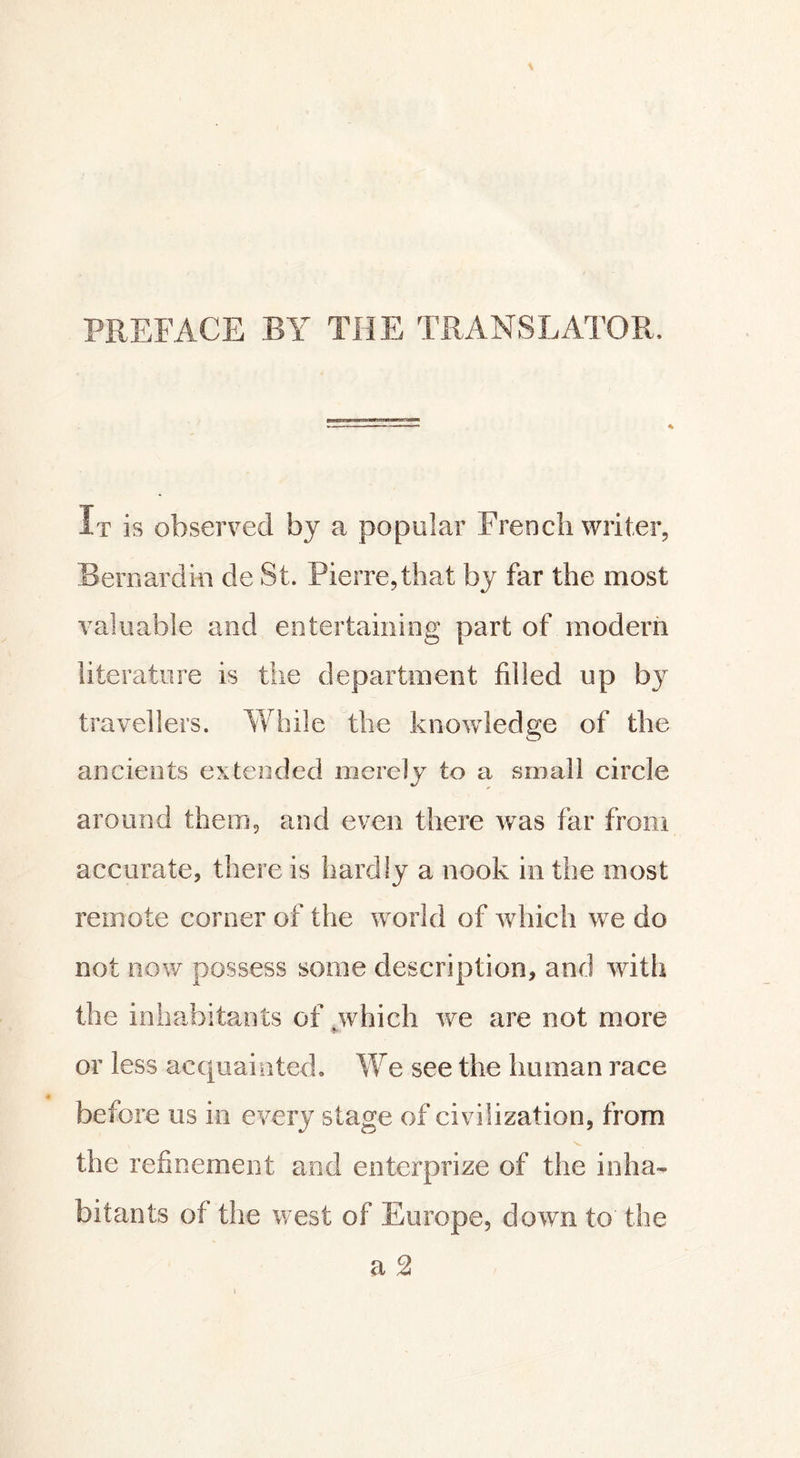 PREFACE BY THE TRANSLATOR It is observed by a popular French writer, Bernardin de St. Pierre,that by far the most valuable and entertaining part of modern literature is the department filled up by travellers. While the knowledge of the ancients extended merely to a small circle around them, and even there was far from accurate, there is hardly a nook in the most remote corner of the world of which we do not now possess some description, and with the inhabitants of yvhich we are not more or less acquainted. We see the human race before us in every stage of civilization, from the refinement and enterprize of the inha» bitants of the west of Europe, down to the