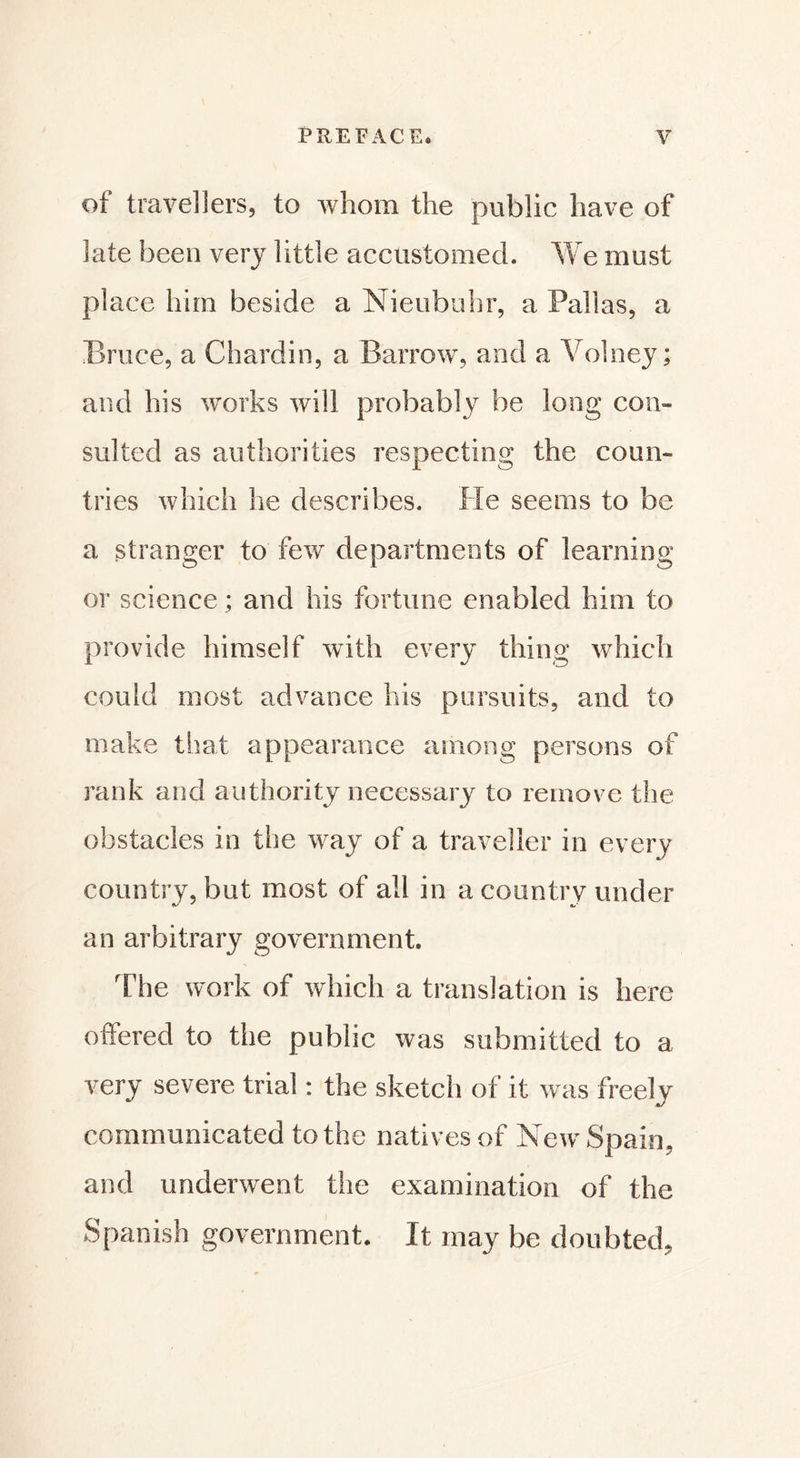 of travellers, to whom the public have of late been very little accustomed. We must place him beside a Nieubuhr, a Pallas, a Bruce, a Chardin, a Barrow, and a Volney ; and his works will probably be long com suited as authorities respecting the coun- tries which he describes. He seems to be a stranger to few departments of learning or science ; and his fortune enabled him to provide himself with every thing which could most advance his pursuits, and to make that appearance among persons of rank and authority necessary to remove the obstacles in the way of a traveller in every country, but most of all in a country under an arbitrary government. The work of which a translation is here offered to the public was submitted to a very severe trial : the sketch of it was freely communicated to the natives of New Spain, and underwent the examination of the Spanish government. It may be doubted,