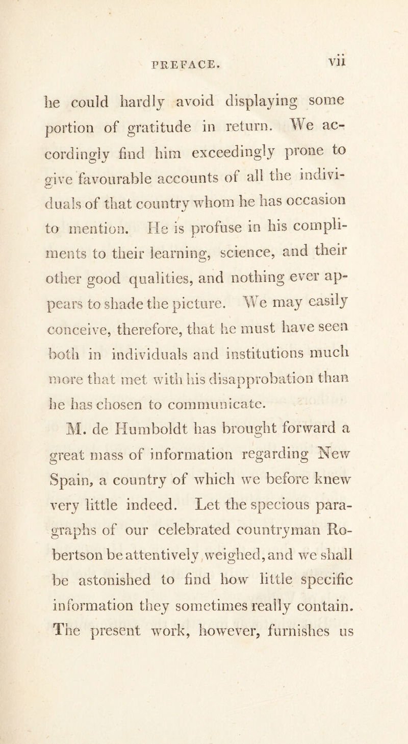 he could hardly avoid displaying some portion of gratitude in return. We ac- cordingly find him exceedingly prone to give favourable accounts ot all toe indivi- duals of that country whom he lias occasion to mention. He is profuse in his compli- ments to their learning, science, and their other good qualities, and nothing ever ap- pears to shade the picture. We may easily conceive, therefore, that he must have seen both in individuals and institutions much more that met with his disapprobation than he has chosen to communicate. M. de Humboldt has brought forward a great mass of information regarding Hew Spain, a country of which we before knew very little indeed. Let the specious para- graphs of our celebrated countryman Ro- bertson be attentively weighed, and we shall be astonished to find how little specific information they sometimes really contain. The present work, however, furnishes us