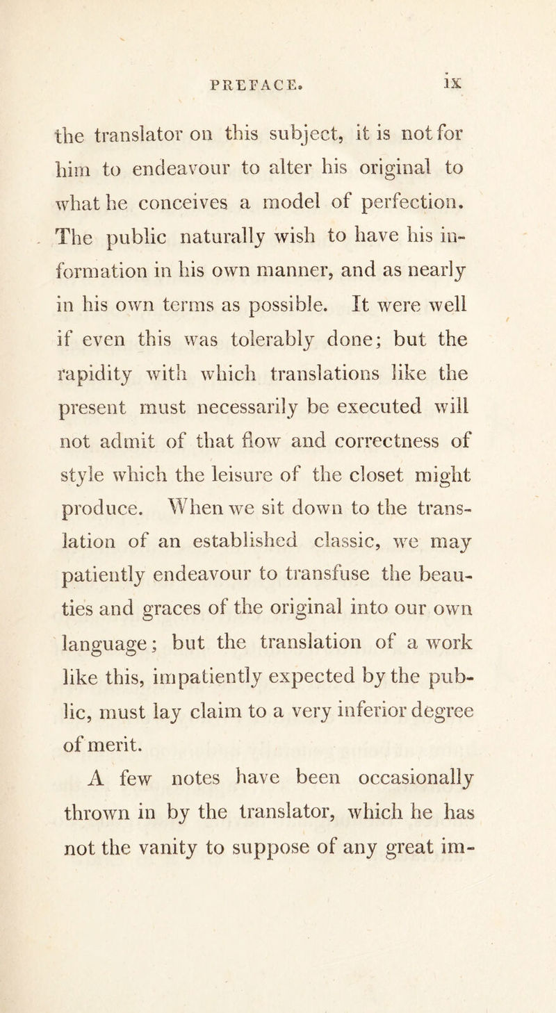 the translator on this subject, it is not for him to endeavour to alter his original to what he conceives a model of perfection. The public naturally wish to have his in- formation in his own manner, and as nearly in his own terms as possible. It were well if even this was tolerably done; but the rapidity with which translations like the present must necessarily be executed will not admit of that flow and correctness of style which the leisure of the closet might produce. When we sit down to the trans- lation of an established classic, we may patiently endeavour to transfuse the beau- ties and graces of the original into our own language ; but the translation of a work like this, impatiently expected by the pub- lic, must lay claim to a very inferior degree of merit. A few notes have been occasionally thrown in by the translator, which he has not the vanity to suppose of any great im-