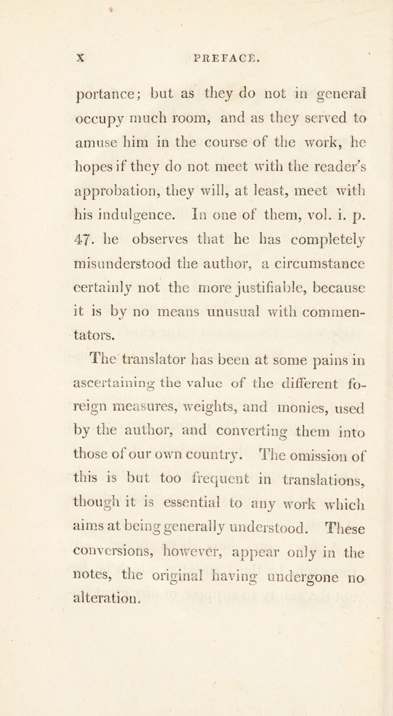 portance; but as they do not in générai occupy much room, and as they served to amuse him in the course of the work, he hopes if they do not meet with the reader’s approbation, they will, at least, meet with his indulgence. In one of them, vol. i. p. 47- he observes that he has completely misunderstood the author, a circumstance certainly not the more justifiable, because it is by no means unusual with commen- tators. The translator has been at some pains in ascertaining the value of the different fo- reign measures, weights, and monies, used by the author, and converting them into those of our own country. The omission of this is but too frequent in translations, though it is essential to any work which aims at being generally understood. These conversions, however, appear only in the notes, the original having undergone no alteration.