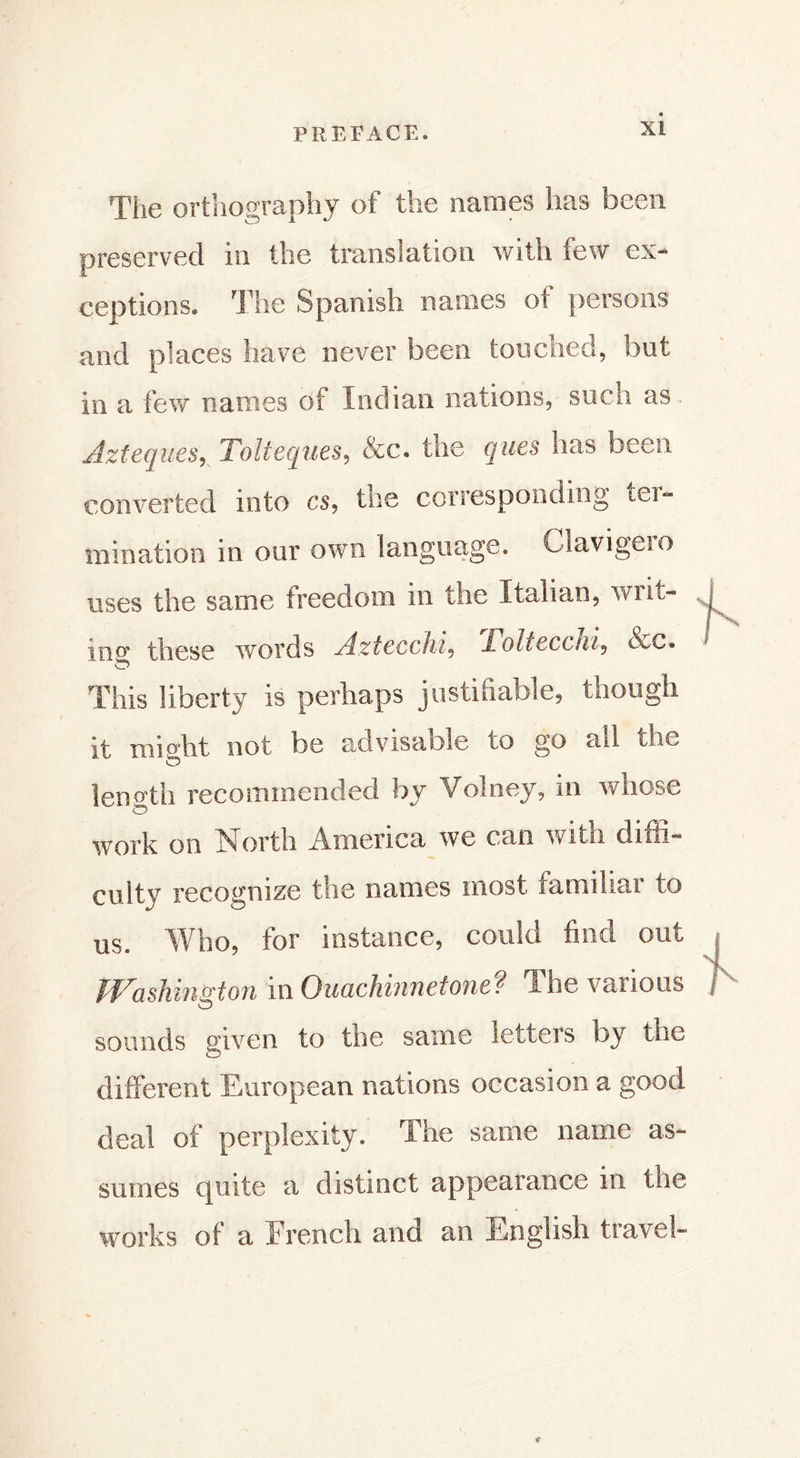 The orthography of the names has been preserved in the translation with few ex- ceptions. The Spanish names of persons and places have newer been touched, but in a few names of Indian nations, such as. Aztèques, Tolteques, &amp;c. the ques has been converted into cs, tne corresponding tei~ mination in our own language, Clavigeio uses the same freedom in the Italian, win- ing these words Aztecchi, Tolteccni, &amp;c. This liberty is perhaps justifiable, though it might not be advisable to go all the length recommended by Volney, in whose work on North America we can witn diffi- culty recognize the names most familiar to us. Who, for instance, could find out Washington in Ouachmnefone? The various sounds given to the same letters by the different European nations occasion a good deal of perplexity. The same name as- sumes quite a distinct appearance in the works of a Trench and an English travel-