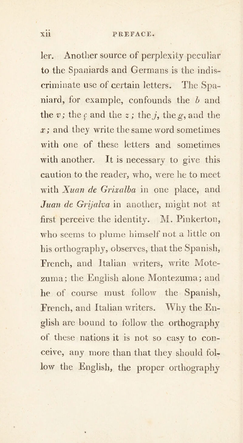 1er. Another source of perplexity peculiar to the Spaniards and Germans is the indis- criminate use of certain letters. The Spa- niard, for example, confounds the b and the v; the ç and the z ; they, theg, and the x ; and they write the same word sometimes with one of these letters and sometimes with another. It is necessary to give this caution to the reader, who, were he to meet with Xu an de Grixalba in one place, and Juan de Grijalva in another, might not at first perceive the identity. M. Pinkerton, who seems to plume himself not a little on his orthography, observes, that the Spanish, Trench, and Italian writers, write Mote- zuoia; the English alone Montezuma; and he of course must follow the Spanish, French, and Italian writers. Why the En- glish are bound to follow the orthography of these nations it is not so easy to con- ceive, any more than that they should fol- low the English, the proper orthography