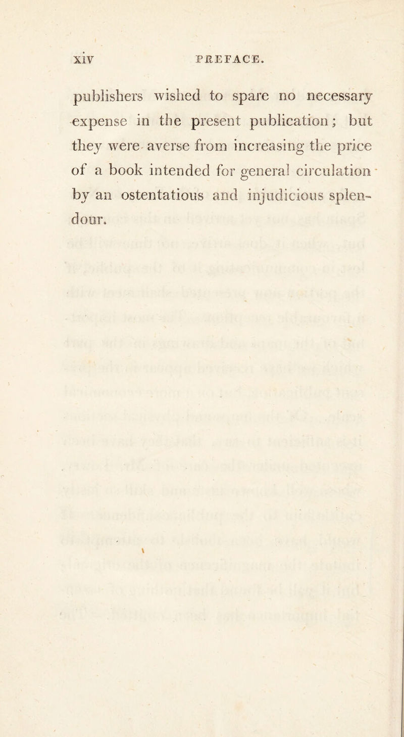 publishers wished to spare no necessary expense in the present publication; but they were averse from increasing the price of a book intended for general circulation* by an ostentatious and injudicious splen- dour.