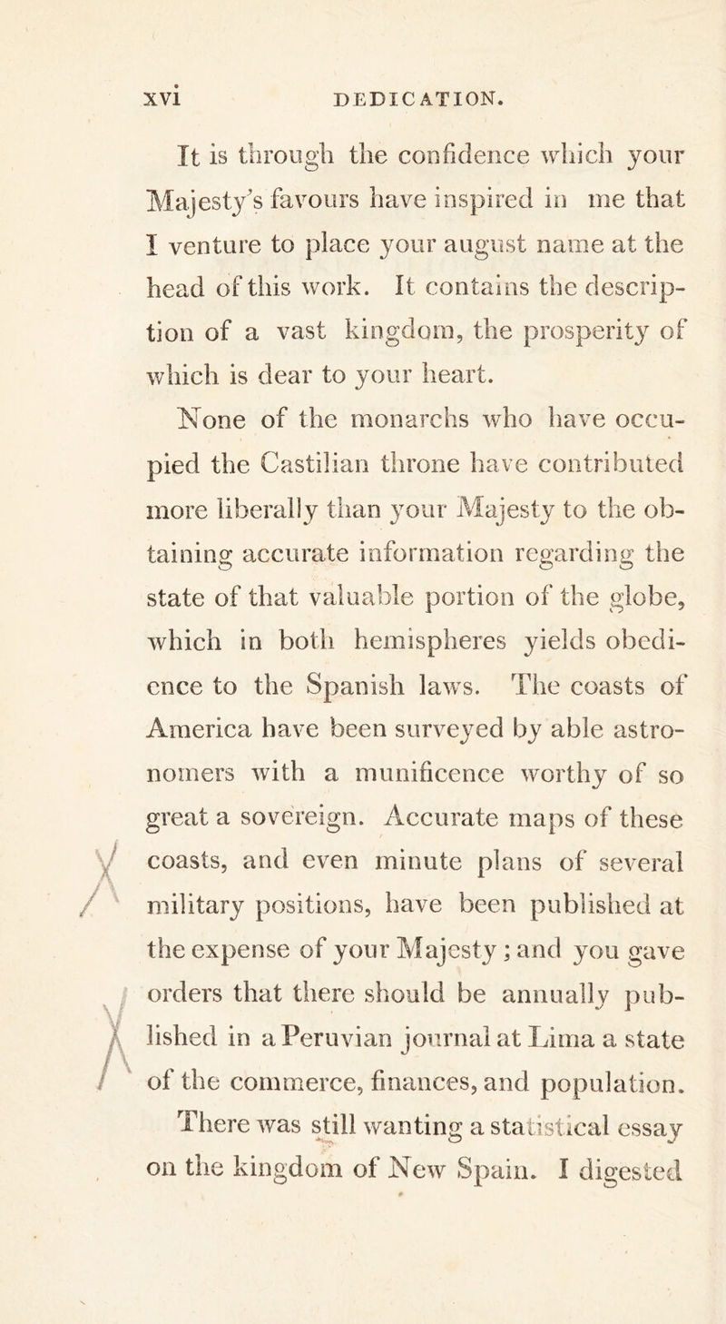 It is through the confidence which your Majesty's favours have inspired in me that I venture to place your august name at the head of this work. It contains the descrip- tion of a vast kingdom, the prosperity of which is dear to your heart. None of the monarchs who have occu- pied the Castilian throne have contributed more liberally than your Majesty to the ob- taining accurate information regarding the state of that valuable portion of the globe, which in both hemispheres yields obedi- ence to the Spanish laws. The coasts of America have been surveyed by able astro- nomers with a munificence worthy of so great a sovereign. Accurate maps of these coasts, and even minute plans of several military positions, have been published at the expense of your Majesty ; and you gave orders that there should be annually pub- lished in a Peruvian journal at Lima a state of the commerce, finances, and population. There was still wanting; a statistical essay on the kingdom of New Spain. I digested
