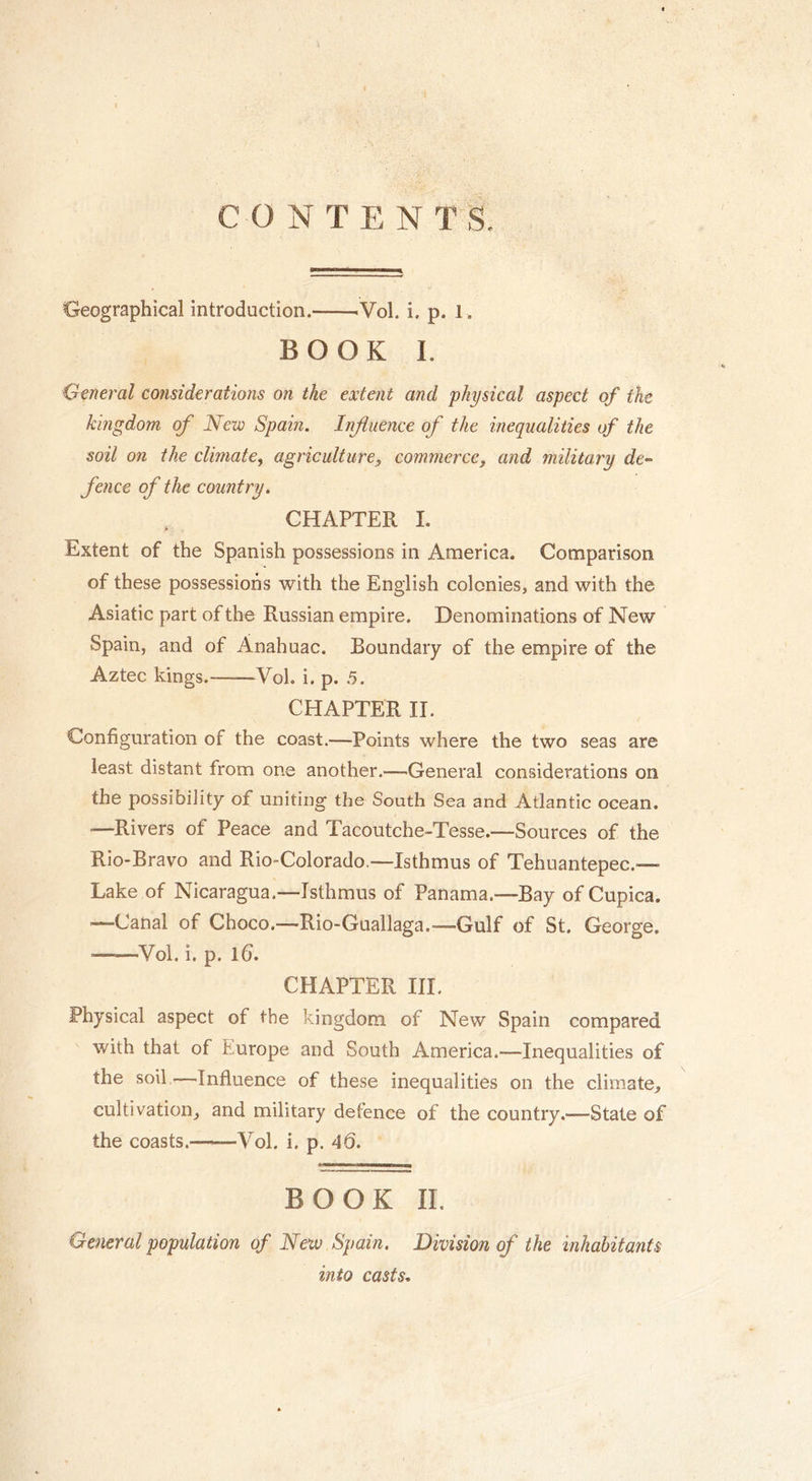 CONTENTS. Geographical introduction. Vol. i. p. 1. BOOK I. General considerations on the extent and physical aspect of the kingdom of New Spain. Influence of the inequalities of the soil on the climate, agriculture, commerce, and military de- fence of the country. CHAPTER I. Extent of the Spanish possessions in America. Comparison of these possessions with the English colonies, and with the Asiatic part of the Russian empire. Denominations of New Spain, and of Anahuac. Boundary of the empire of the Aztec kings. Yol. i. p. 5. CHAPTER II. Configuration of the coast.—Points where the two seas are least distant from one another.—General considerations on the possibility of uniting the South Sea and Atlantic ocean. —Rivers of Peace and Tacoutche-Tesse.—Sources of the Rio-Bravo and Rio-Colorado,—Isthmus of Tehuantepec.— Lake of Nicaragua.—Isthmus of Panama.—Bay of Cupica. ■—Canal of Choco.—Rio-Guallaga.—Gulf of St. George. —Yol. i. p. lfi. CHAPTER III. Physical aspect of the kingdom of New Spain compared with that of Europe and South America.—Inequalities of the soil —Influence of these inequalities on the climate, cultivation, and military defence of the country.—State of the coasts.—Yol. i. p. 46. BOOK II. General population of New Spain. Division of the inhabitants into casts.