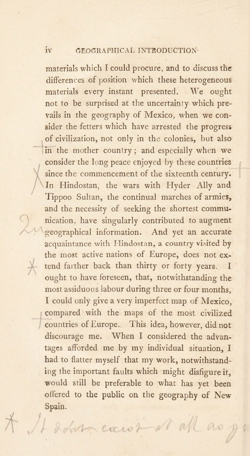 \l l\ / q A A. \ l materials which I could procure, and to discuss the differences of position which these heterogeneous materials every instant presented. We ought not to be surprised at the uncertainty which pre- vails in the geography of Mexico, when we con- sider the fetters which have arrested the progress of civilization, not only in the colonies, but also in the mother country ; and especially when we consider the long peace enjoyed by these countries since the commencement of the sixteenth century. In Hindostan, the wars with Hyder Ally and Tippoo Sultan, the continual marches of armies, and the necessity of seeking the shortest commu- nication, have singularly contributed to augment geographical information» And yet an accurate acquaintance with Hindostan, a country visited by the most active nations of Europe, does not ex* tend farther back than thirty or forty years. I ought to have foreseen, that, notwithstanding the most assiduous labour during three or four months, I could only give a very imperfect map of Mexico, compared with the maps of the most civilized countries of Europe.. This idea, however, did not discourage me. When I considered the advan- tages afforded me by my individual situation, I had to flatter myself that my work, notwithstand- ing the important faults which might disfigure it, would still be preferable to what has yet been offered to the public on the geography of New Spain. -, i ■’ f *&gt; &lt; \ s