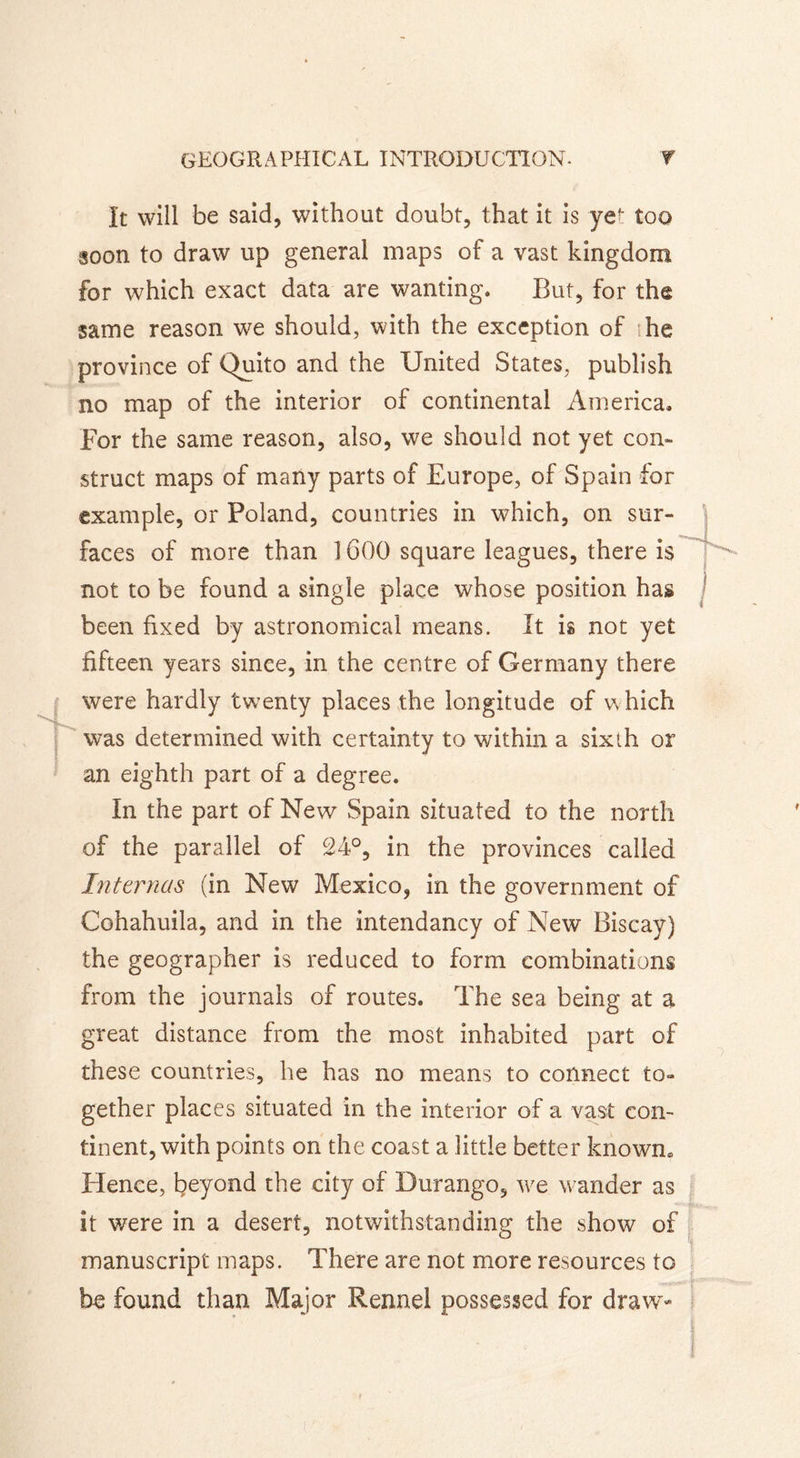 It will be said, without doubt, that it is yef too soon to draw up general maps of a vast kingdom for which exact data are wanting. But, for the same reason we should, with the exception of he province of Quito and the United States, publish no map of the interior of continental America. For the same reason, also, we should not yet con- struct maps of many parts of Europe, of Spain for example, or Poland, countries in which, on sur- faces of more than 1600 square leagues, there is not to be found a single place whose position has been fixed by astronomical means. It is not yet fifteen years since, in the centre of Germany there were hardly twenty plaees the longitude of which was determined with certainty to within a sixth or an eighth part of a degree. In the part of New Spain situated to the north of the parallel of 24°, in the provinces called Internas (in New Mexico, in the government of Cohahuila, and in the intendancy of New Biscay) the geographer is reduced to form combinations from the journals of routes. The sea being at a great distance from the most inhabited part of these countries, he has no means to connect to- gether places situated in the interior of a vast con- tinent, with points on the coast a little better known» Hence, beyond the city of Durango, we wander as it were in a desert, notwithstanding the show of manuscript maps. There are not more resources to be found than Major Rennel possessed for draw-