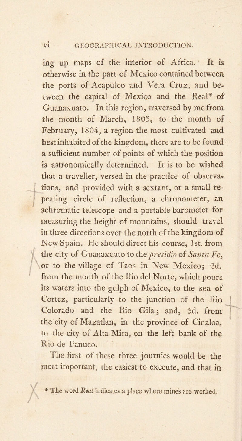 îng up maps of the interior of Africa. It is otherwise in the part of Mexico contained between the ports of Acapulco and Vera Cruz, and be- tween the capital of Mexico and the Real* of Guanaxuato. In this region, traversed by me from the month of March, 1803, to the month of February, 1804^ a region the most cultivated and best inhabited of the kingdom, there are to be found a sufficient number of points of which the position is astronomically determined. It is to be wished that a traveller, versed in the practice of observa- tions, and provided with a sextant, or a small re- peating circle of reflection, a chronometer, an achromatic telescope and a portable barometer for measuring the height of mountains, should travel in three directions over the north of the kingdom of New Spain. He should direct his course, 1st. from f the city of Guanaxuato to the presidio of Santa Fe} or to the village of Taos in New Mexico; 2d. from the mouth of the Rio del Norte, which pours its waters into the gulph of Mexico, to the sea of Cortez, particularly to the junction of the Rio Colorado and the Rio Gila ; and, 3d. from the city of Mazatlan, in the province of Cinaloa, to the city of Alta Mira, on the left bank of the Rio de Panuco. The first of these three journies would be the most important, the easiest to execute, and that in * The word Real indicates a place where mines are worked.