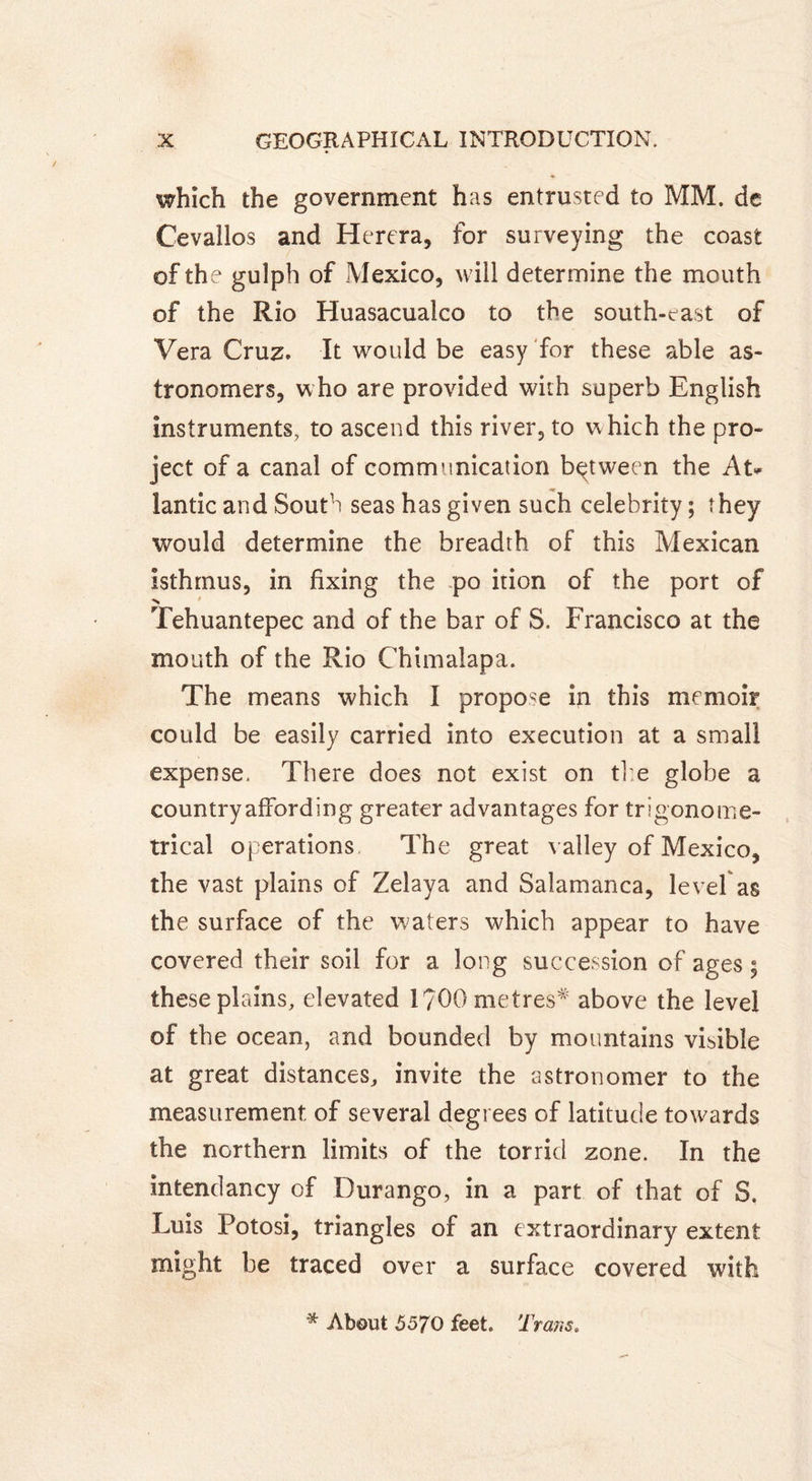 which the government has entrusted to MM. de Cevallos and Herera, for surveying the coast of the gulph of Mexico, will determine the mouth of the Rio Huasacualco to the south-east of Vera Cruz. It would be easy for these able as- tronomers, who are provided with superb English instruments, to ascend this river, to w hich the pro- ject of a canal of communication between the At* lantic and South seas has given such celebrity ; they would determine the breadth of this Mexican isthmus, in fixing the po ition of the port of •N Tehuantepec and of the bar of S. Francisco at the mouth of the Rio Chimalapa. The means which I propose in this memoir could be easily carried into execution at a small expense, There does not exist on the globe a country affording greater advantages for trigonome- trical operations The great valley of Mexico, the vast plains of Zelaya and Salamanca, level as the surface of the w aters which appear to have covered their soil for a long succession of ages ; these plains, elevated l?00metres# above the level of the ocean, and bounded by mountains visible at great distances,, invite the astronomer to the measurement of several degrees of latitude towards the northern limits of the torrid zone. In the intendancy of Durango, in a part of that of S. Luis Potosi, triangles of an extraordinary extent might be traced over a surface covered with * About 5570 feet. Trans.