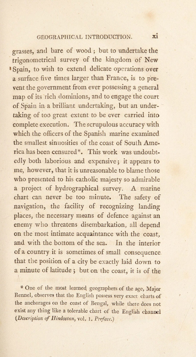 grasses, and bare of wood ; but to undertake the trigonometrical survey of the kingdom of New 1 Spain, to wish to extend delicate operations over a surface five times larger than France, is to pre- vent the government from ever possessing a general map of its rich dominions, and to engage the court of Spain in a brilliant undertaking, but an under- taking of too great extent to be ever carried into complete execution. The scrupulous accuracy with which the officers of the Spanish marine examined the smallest sinuosities of the coast of South Ame- rica has been censured*. This work was undoubt» edly both laborious and expensive j it appears to me, however, that it is unreasonable to blame those who presented to his catholic majesty so admirable a project of hydrographical survey. A marine chart can never be too minute. The safety of navigation, the facility of recognizing landing places, the necessary means of defence against an enemy who threatens disembarkation, all depend on the most intimate acquaintance with the coast, and with the bottom of the sea. In the interior of a country it is sometimes of small consequence that the position of a city be exactly laid down to a minute of latitude ; but on the coast, it is of the * One of the most learned geographers of the age, Major Rennel, observes that the English possess very exact charts of the anchorages on the coast of Bengal, while there does not exist any thing like a tolerable chart of the English channel (Description of Hindostan, vol, 1. Preface.)