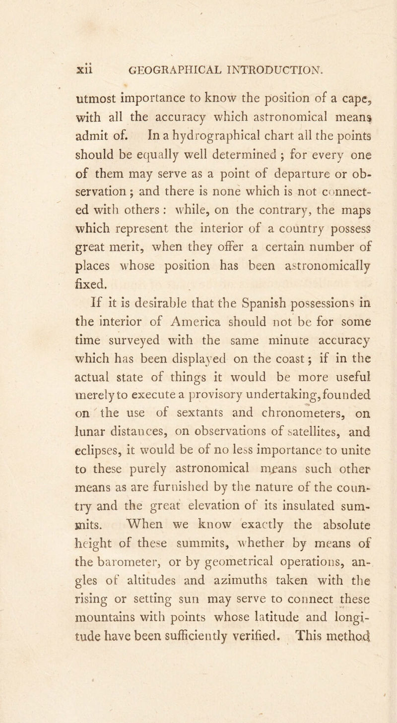 utmost importance to know the position of a cape, with all the accuracy which astronomical means admit of. In a hydrographical chart all the points should be equally well determined ; for every one of them may serve as a point of departure or ob- servation ; and there is none which is not c&lt; mnect- ed with others : while, on the contrary, the maps which represent the interior of a country possess great merit, when they offer a certain number of places whose position has been astronomically fixed. If it is desirable that the Spanish possessions in the interior of America should not be for some time surveyed with the same minute accuracy which has been displayed on the coast ; if in the actual state of things it would be more useful merely to execute a provisory undertaking, founded on the use of sextants and chronometers, on lunar distances, on observations of satellites, and eclipses, it would be of no less importance to unite to these purely astronomical means such other means as are furnished by the nature of the conn» try and the great elevation of its insulated sum- mits. When we know exactly the absolute height of these summits, whether by means of the barometer, or by geometrical operations, an- gles of altitudes and azimuths taken with the rising or setting sun may serve to connect these mountains with points whose latitude and longi- tude have been sufficiently verified. This method