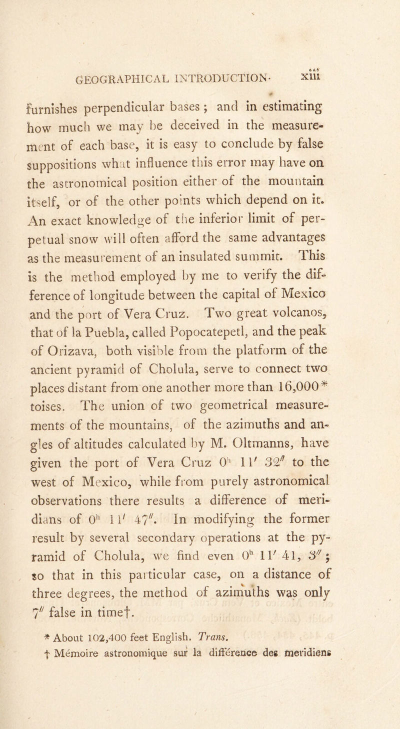 furnishes perpendicular bases ; and in estimating how much we may he deceived in the measure- ment of each base, it is easy to conclude by false suppositions what influence tins error may have on the astronomical position either of the mountain itself, or of the other points which depend on it. An exact knowledge of the inferior limit of per- petual snow will often afford the same advantages as the measurement of an insulated summit. Ihis is the method employed by me to verify the dif- ference of longitude between the capital of Mexico and the port of Vera Cruz. Two great volcanos, that of la Puebla, called Popocatepetl, and the peak of Orizava, both visible from the platform of the ancient pyramid of Cholula, serve to connect two places distant from one another more than 16,000 v toises. The union of two geometrical measure- ments of the mountains, of the azimuths and an- gles of altitudes calculated by M. Oltmanns, have given the port of Vera Cruz 0h 11' to the west of Mexico, while from purely astronomical observations there results a difference of meri- dians of 0h 1 V 4?C In modifying the former result by several secondary operations at the py- ramid of Cholula, we find even 0h 11' 41, 3/y ; $o that in this particular case, on a distance of three degrees, the method of azimuths was only 7/7 false in timef. * About 102,400 feet English. Trans. t Mémoire astronomique sur la différence des méridiens