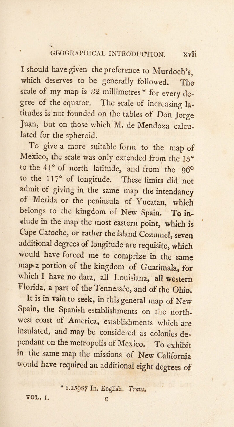 Î should have given the preference to Murdoch’s, which deserves to be generally followed. The scale of my map is 32 millimetres * for every de- gree of the equator. The scale of increasing la- titudes is not founded on the tables of Don Jorge Juan, but on those which M. de Mendoza calcu*. lated for the spheroid. To give a more suitable form to the map of Mexico, the scale was only extended from the 15® to the 41° of north latitude, and from the 96° to the 117° of longitude. These limits did not acimit of giving in the same map the intendancy of Merida or the peninsula of Yucatan, which belongs to the kingdom of New Spain. To in- «lude in the map the most eastern point, which is ' Cape Catoche, or rather the island Cozumel, seven additional degrees of longitude are requisite, which would have forced me to comprize in the same map a portion of the kingdom of Guatimala, for which I have no data, all Louisiana, all western Florida, a part of the Tennessée, and of the Ohio. It is in vain to seek, in this general map of New Spain, the Spanish establishments on the north- west coast of America, establishments which are insulated, and may be considered as colonies de- pendant on the metropolis of Mexico. To exhibit in the same map the missions of New California would have required an additional eight degrees of * I.25()87 In. English. Trans. VOL, L n