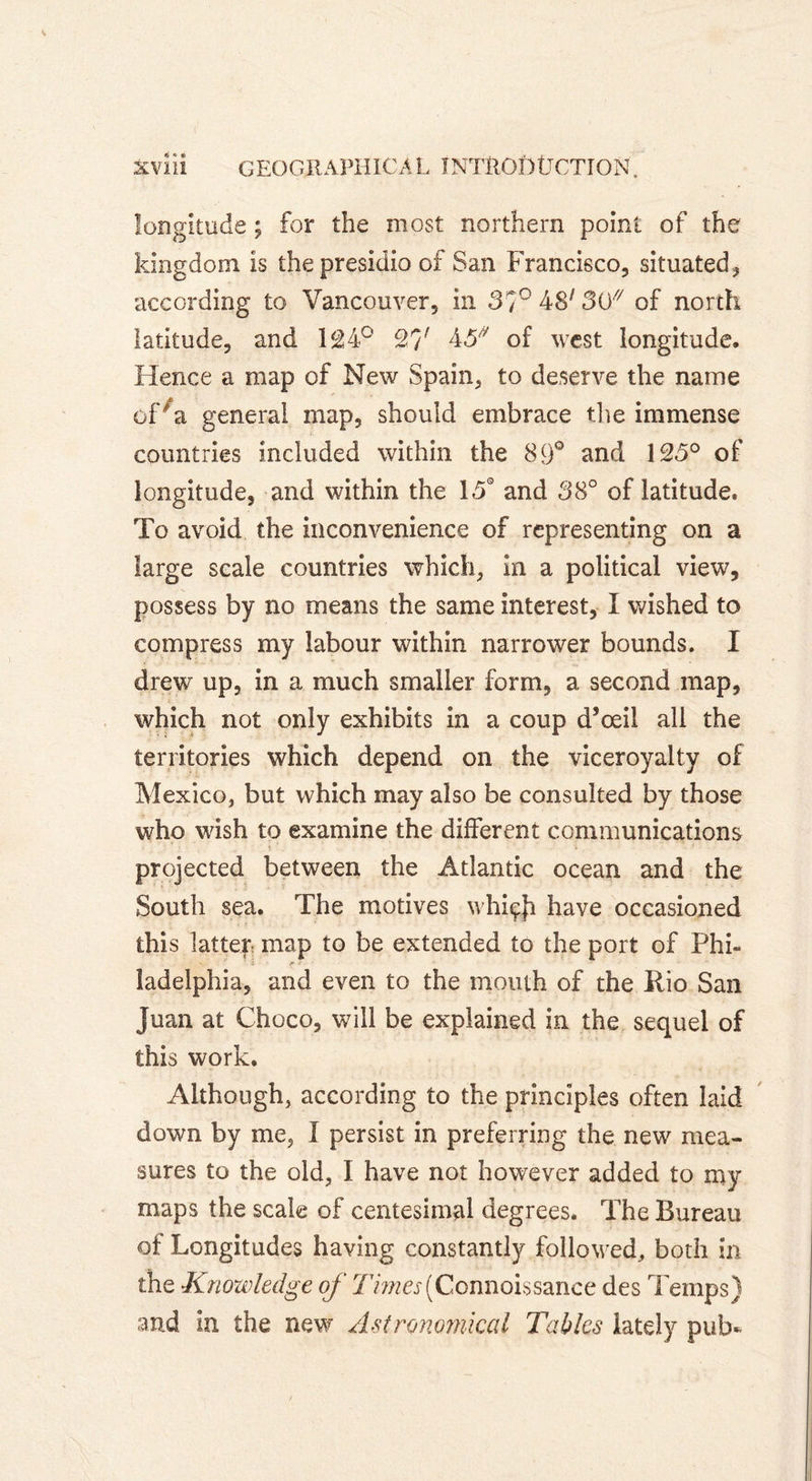 longitude ; for the most northern point of the kingdom is the presidio of San Francisco, situated , according to Vancouver, in 37° 48; 30/7 of north latitude, and 1£4° 27^ 43// of west longitude. Hence a map of New Spain, to deserve the name oPa general map, should embrace the immense countries included within the 89° and 123° of longitude, and within the 15° and 38° of latitude. To avoid the inconvenience of representing on a large scale countries which, in a political view, possess by no means the same interest, I wished to compress my labour within narrower bounds. I drew up, in a much smaller form, a second map, which not only exhibits in a coup d’œil all the territories which depend on the viceroyalty of Mexico, but which may also be consulted by those who wish to examine the different communications projected between the Atlantic ocean and the South sea. The motives whiçji have occasioned this latter map to be extended to the port of Phi- ' j f ladelphia, and even to the mouth of the Rio San Juan at Choco, will be explained in the sequel of this work. Although, according to the principles often laid down by me, I persist in preferring the new mea- sures to the old, I have not however added to my maps the scale of centesimal degrees. The Bureau of Longitudes having constantly followed., both in the Knowledge of 77wer(Connoissance des Temps) and in the new Astronomical Tables lately pub-