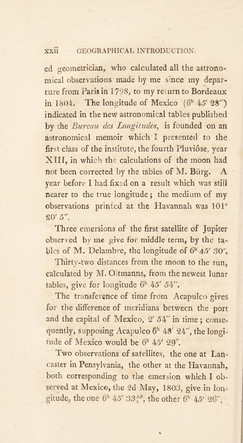 ed geometrician, who calculated all the astrono- mica! observations made by me since my depar- ture from Paris in 1798, to my return to Bordeaux in 1804. The longitude of Mexico (6h 45' 28) indicated in the new astronomical tables published by the Bureau des Longitudes, is founded on an astronomical memoir which I presented to the first class of the institute, the fourth Pluviôse, year XIII, in which the calculations of the moon had not been corrected by the tables of M. Bürg. A year before I had fixed on a result which was stiil nearer to the true longitude; the medium of my observations printed at the Havannah was 101° SO' 5. Three emersions of the first satellite of Jupiter observed by me give for middle term, by the ta- bles of M. Delamb re* the longitude of 6h 45' SO. Thirty-two distances from the moon to the sun, calculated by M. Oltmanns, from the newest lunar tables, give for longitude 6h 45' 54. The transference of time from Acapulco gives for the difference of meridians between the port and the capital of Mexico, 2' 54 in time ; conse- quently, supposing Acapulco 6h 48' 24, the longi- tude of Mexico would be 6h 45' 29. Two observations of satellites, the one at Lan- caster in Pensylvania, the other at the Havannah, both corresponding to the emersion which I ob- served at Mexico, the 2d May, 1803, give in lon- gitude., the one 6h 45' 33 f9 the other 6h 45' 26,