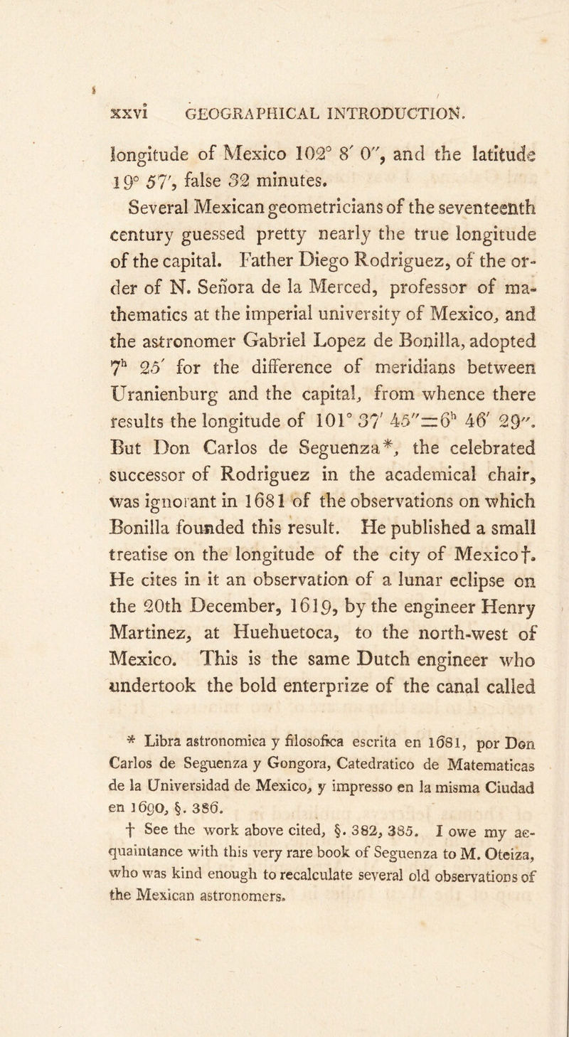 longitude of Mexico 102° S' 0, and the latitude 19° 57') false 32 minutes. Several Mexican geometricians of the seventeenth century guessed pretty nearly the true longitude of the capital. Father Diego Rodriguez, of the or- der of N. Sehora de la Merced, professor of ma- thematics at the imperial university of Mexico, and the astronomer Gabriel Lopez de Bonilla, adopted 7h 25' for the difference of meridians between Uranienburg and the capital, from whence there results the longitude of 101° 37 45=r6h 46; 29. But Don Carlos de Seguenza*, the celebrated successor of Rodriguez in the academical chair, was ignorant in 1681 of the observations on which Bonilla founded this result. He published a small treatise on the longitude of the city of Mexicof. He cites in it an observation of a lunar eclipse on the 20th December, 1619, by the engineer Henry Martinez, at Huehuetoca, to the north-west of Mexico. This is the same Dutch engineer who undertook the bold enterprize of the canal called * Libra astronomica y filosoftca escrita en 1081, por Don Carlos de Seguenza y Gongora, Catedratico de Matematicas de la Umversidad de Mexico, y impresso en la misma Ciudad en 1690, §.380. f See the work above cited, §. 382, 385. I owe my ac- quaintance with this very rare book of Seguenza to M. Oteiza, who was kind enough to recalculate several old observations of the Mexican astronomers.