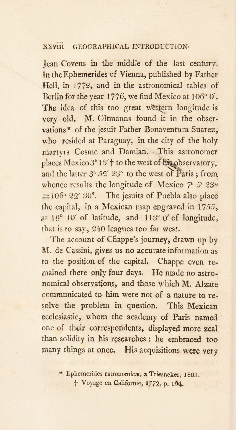 Jean Covens in the middle of the last century, IntheEphemerides of Vienna, published by Father Hell, in 1772? and in the astronomical tables of Berlin for the year 1776, we find Mexico at ] 06° O'. The idea of this too great western longitude is very old. M. Oltmanns found it in the obser- vations# of the jesuit Father Bonaventura Suarez, who resided at Paraguay, in the city of the holy martyrs Cosme and Damian. This astronomer places Mexico 3h 13'f to the west of hi%^bservatory, and the latter 3h 32' 23 to the west oî Paris ; from whence results the longitude of Mexico 711 &amp; 23 zzl06° 22' 30*. The Jesuits of Puebla also place the capital, in a Mexican map engraved in 1735, at 19° 10' of latitude, and 113° O'of longitude, that is to say, 240 leagues too far west. The account of Cfiappe’s journey, drawn up by M. de Cassini, gives us no accurate information as to the position of the capital, Chappe even re- mained there only four days. He made no astro- nomical observations, and those which M. Alzate communicated tp him were not of a nature to re- solve the problem in question. This Mexican ecclesiastic, whom the academy of Paris named one of their correspondents, displayed more zeal than solidity in his researches : he embraced too many things at once. His acquisitions were very * Ephemerides astronomic*, a Triesneker, 1803 t Voyage en Californie, 17/2, p. 1&lt;H.