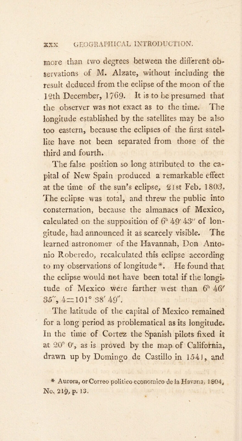 more than two degrees between the different ob- servations of M. Alzate, without including the result deduced from the eclipse of the moon of the l^th December, 1 ?69. It is to be presumed that the observer was not exact as to the time. The longitude established by the satellites may be also too eastern, because the eclipses of the first satel- lite have not been separated from those of the third and fourth. The false position so long attributed to the ca- pital of New Spain produced a remarkable effect at the time of the sun’s eclipse, âist Feb. 1803* The eclipse was total, and threw the public into consternation, because the almanacs of Mexico, calculated on the supposition of 6h 49' 43 of lon- gitude, had announced it as scarcely visible. The learned astronomer of the Havannah, Don Anto- nio Roberedo, recalculated this eclipse according to my observations of longitude *. He found that the eclipse would net have been total if the longi- tude of Mexico were farther west than 6h 46/ 35% 4=101° 38' 49. The latitude of the capital of Mexico remained for a long period as problematical as its longitude* In the time of Cortez the Spanish pilots fixed it at 20° O', as is proved by the map of California, drawn up by Domingo de Castillo in 154 i, and * Aurora, orCorreo politico economico de îa Havana, 1804, No, 219, p. 13.