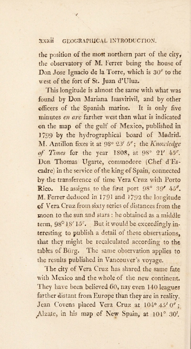 the position of the most northern part of the city, the observatory of M. Ferrer being the house of Don Jose Ignacio de la Torre, which is 30/7 to the west of the fort of St. Juan d’Ulua. This longitude is almost the same with what was found by Don Mariana Isasvirivil, and by other officers of the Spanish marine. It is only five minutes en arc farther west than what is indicated on the map of the gulf of Mexico, published in 1799 by the hydrographical board of Madrid. M. Antilion fixes it at 98° 23' 5* ; the Knowledge of Times for the year 1808, at 98° 21' 45 Don Thomas Ugarte, commodore (Chef d'Es- cadre) in the service of the king of Spain, connected by the transference of time Vera Cruz with Porto Rico. He assigns to the first port 98° 39' 45. M. Ferrer deduced in 1791 and 5 792 the longitude of Vera Cruz from sixty series of distances from the moon to the sun and stars : he obtained as a middle term, 98° IS' 15. But it would be exceedingly in- teresting to publish a detail of these observations, that they might be recalculated according to the tables of Biirg. The same observation applies to the results published in Vancouver's voyage. The city of Vera Cruz has shared the same fate with Mexico and the w hole of the new continent. They have been believed 60, nay even 140 leagues farther distant from Europe than they are in reality. Jean Covens placed Vera Cruz at 104°45/0//; Alzate, in his map of New Spain, at 101° 30}.