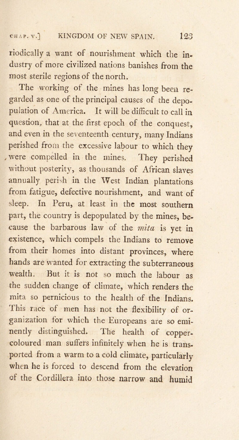 riodically a want of nourishment which the in- dustry of more civilized nations banishes from the most sterile regions of the north. The working of the mines has long been re- garded as one of the principal causes of the depo- pulation of America. It will be difficult to call in question, that at the first epoch of the conquest, and even in the seventeenth century, many Indians perished from the excessive labour to which they .were compelled in the mines. They perished without posterity, as thousands of African slaves annually perish in the West Indian plantations from fatigue, defective nourishment, and want of sleep. In Peru, at least in the most southern part, the country is depopulated by the mines, be- cause the barbarous law of the mita is yet in existence, which compels the Indians to remove from their homes into distant provinces, where hands are wanted for extracting the subterraneous wealth. But it is not so much the labour as the sudden change of climate, which renders the mita so pernicious to the health of the Indians. This race of men has not the flexibility of or- ganization for which the Europeans are so emi- nently distinguished. The health of copper* coloured man suffers infinitely when he is trans- ported from a warm to a cold climate, particularly when he is forced to descend from the elevation of the Cordillera into those narrow and humid