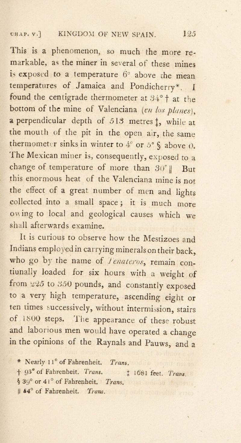 This is a phenomenon, so much the more re- markable, as the miner in several of these mines is exposed to a temperature 6° above the mean temperatures of Jamaica and Pondicherry*. I found the centigrade thermometer at 34° f at the bottom of the mine of Valenciana (en las planes), a perpendicular depth of 513 metres J, while at the mouth of the pit in the open air, the same thermometer sinks in winter to 4° or 5° § above 0. The Mexican miner is, consequently, exposed to a change of temperature of more than 30° |j But this enormous heat of the Valenciana mine is not the effect of a great number of men and lights collected into a small space ; it is much more o^ing to local and geological causes which we shall afterwards examine. It is curious to observe how the Mestizoes and Indians employed in carrying minerals on their back, who go by the name of J enateros, remain con- tiunally loaded for six hours with a weight of from u25 to 350 pounds, and constantly exposed to a very high temperature, ascending eight or ten times successively, without intermission, stairs of 1800 steps. The appearance of these robust and laborious men would have operated a change in the opinions of the Raynals and Pauws, and a * Nearly 11° of Fahrenheit. Tram. f 93® of Fahrenheit. Trans. + 1681 feet. Trans. § 39° or 41° of Fahrenheit. Trans. ji 64° of Fahrenheit. Trans.
