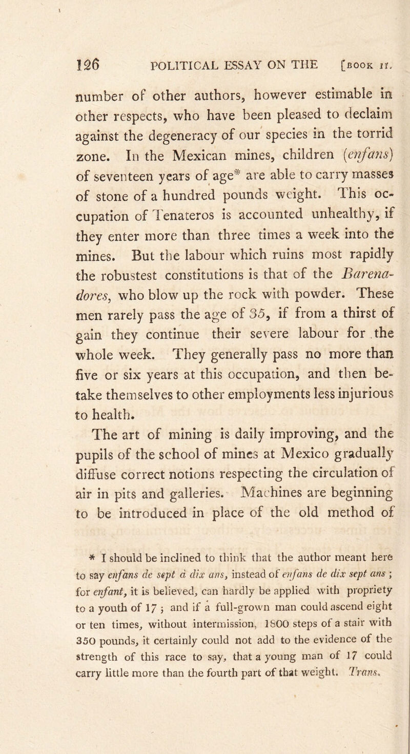 number of other authors, however estimable in other respects, who have been pleased to declaim against the degeneracy of our species in the torrid zone. In the Mexican mines, children [enfans) of seventeen years of age* are able to carry masses of stone of a hundred pounds weight. This oc- cupation of Tenateros is accounted unhealthy, if they enter more than three times a week into the mines. But the labour which ruins most rapidly the robustest constitutions is that of the Barena- dores, who blow up the rock with powder. These men rarely pass the age of 35, if from a thirst of gain they continue their severe labour for the whole week. They generally pass no more than five or six years at this occupation, and then be« take themselves to other employments less injurious to health. The art of mining is daily improving, and the pupils of the school of mines at Mexico graduall}7 diffuse correct notions respecting the circulation of air in pits and galleries. Machines are beginning to be introduced in place of the old method of * I should be inclined to think that the author meant here to say enfans de sept d dix ans, instead of enf ans de dix sept ans ; for enfant, it is believed, can hardly be applied with propriety to a youth of 17 -, and if a full-grown man could ascend eight or ten times, without intermission, 1600 steps of a stair with 350 pounds, it certainly could not add to the evidence of the strength of this race to say, that a young man of 17 could carry little more than the fourth part of that weight. Trans.