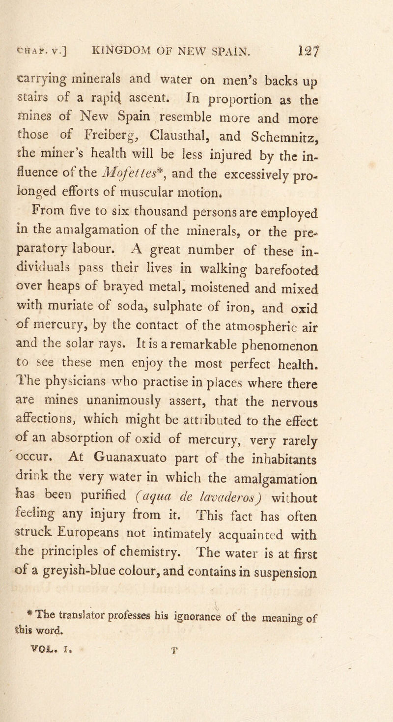 carrying minerals and water on men’s backs up stairs of a rapi4 ascent. In proportion as the mines of New Spain resemble more and more those of Freiberg, Clausthal, and Schemnitz, the miner’s health will be less injured by the in- fluence of the Mofettesand the excessively pro- longed efforts of muscular motion* From five to six thousand persons are employed in the amalgamation of the minerals, or the pre- paratory labour. A great number of these in- dividuals pass their lives in walking barefooted over heaps of brayed metal, moistened and mixed with muriate of soda, sulphate of iron, and oxid of mercury, by the contact of the atmospheric air and the solar rays. It is a remarkable phenomenon to see these men enjoy the most perfect health. The physicians who practise in places where there are mines unanimously assert, that the nervous affections, which might be attributed to the effect of an absorption of oxid of mercury, very rarely occur. At Guanaxuato part of the inhabitants drink the very water in which the amalgamation Has oeen purified (aqua de lavaderos) without reeling any injury from it. This fact has often struck Europeans not intimately acquainted with the principles of chemistry. The water is at first of a greyish-blue colour, and contains in suspension * The translator professes his ignorance of the meaning of this word.