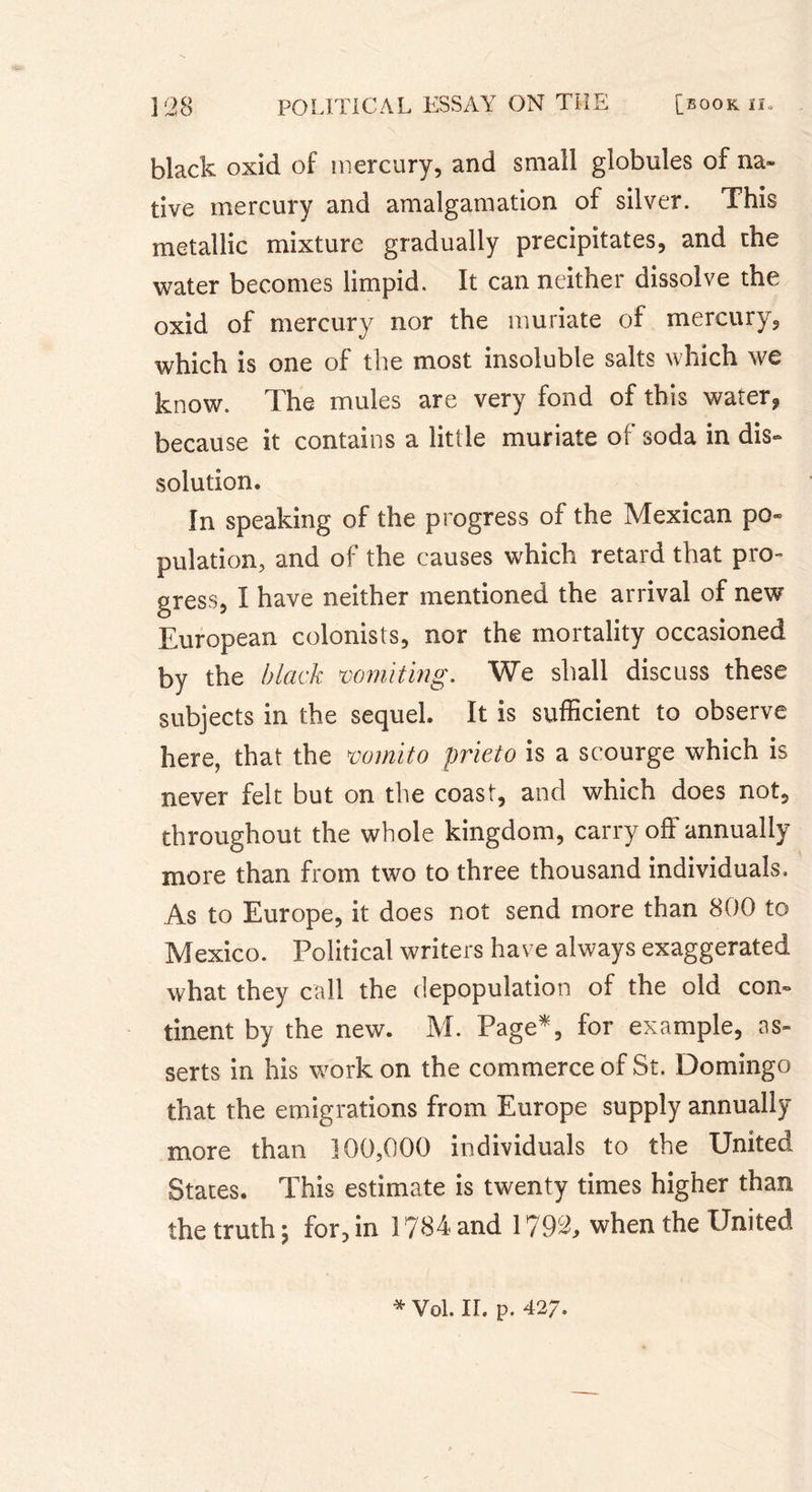 \ black oxid of mercury, and small globules of na- tive mercury and amalgamation of silver. This metallic mixture gradually precipitates, and the water becomes limpid. It can neither dissolve the oxid of mercury nor the muriate of mercury, which is one of the most insoluble salts which we know. The mules are very fond of this water* because it contains a little muriate of soda in dis- solution. In speaking of the progress of the Mexican po- pulation, and of the causes which retard that pro- gress, I have neither mentioned the arrival of new European colonists, nor the mortality occasioned by the black 'vomiting. We shall discuss these subjects in the sequel. It is sufficient to observe here, that the mini to prieto is a scourge which is never felt but on the coast, and which does not, throughout the whole kingdom, carry off annually more than from two to three thousand individuals. As to Europe, it does not send more than 800 to Mexico. Political writers have always exaggerated what they call the depopulation of the old con- tinent by the new. M. Page*, for example, as- serts in his work on the commerce of St. Domingo that the emigrations from Europe supply annually more than 100,000 individuals to the United States. This estimate is twenty times higher than the truth ; for, in 1784 and 1792, when the United * Voi. ir. p. 427.