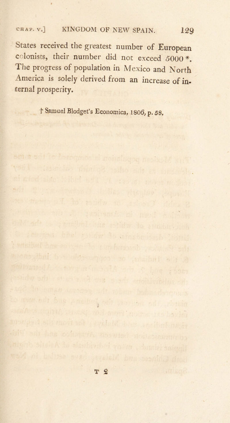 States received the greatest number of European colonists, their number did not exceed 5000 *9 The progress of population in Mexico and North America is solely derived from an increase of in- ternal prosperity. t Samuel Blodgefs Economisa, 1805, p. 58,