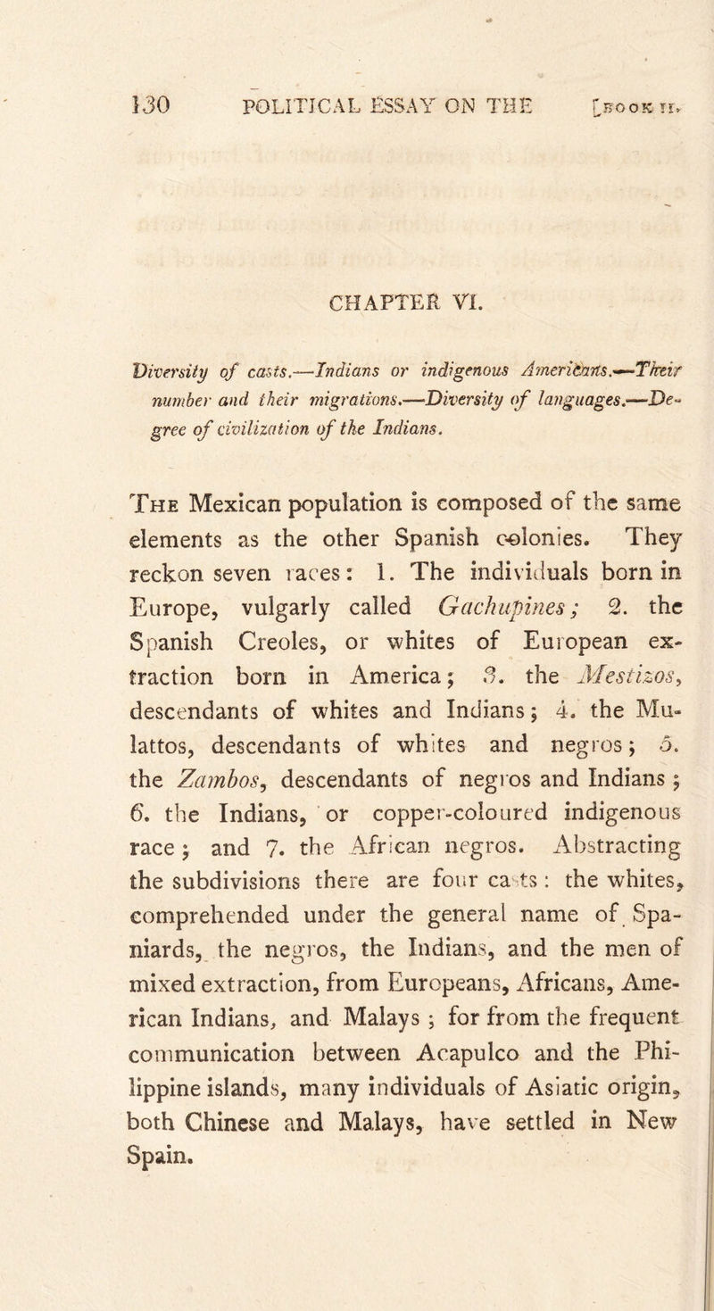 CHAPTER VI. Diversity of casts.—Indians or indigenous Aimerita.ns.~~T'heir number and their migrations.—Diversity of languages.—De- gree of civilization of the Indians. The Mexican population is composed of the same elements as the other Spanish colonies. They reckon seven races: 1. The individuals born in Europe, vulgarly called Gachupines ; 2. the Spanish Creoles, or whites of European ex* traction bom in America; 3. the Mestizos, descendants of whites and Indians ; 4, the Mu- lattos, descendants of whites and negros; 5. the Zambos, descendants of negros and Indians ; 6. the Indians, or copper-coloured indigenous race ; and ?. the African negros. Abstracting the subdivisions there are four casts : the whites, comprehended under the general name of Spa- niards, the negros, the Indians, and the men of mixed extraction, from Europeans, Africans, Ame- rican Indians, and Malays ; for from the frequent communication between Acapulco and the Phi- lippine islands, many individuals of Asiatic origin, both Chinese and Malays, have settled in New Spain.
