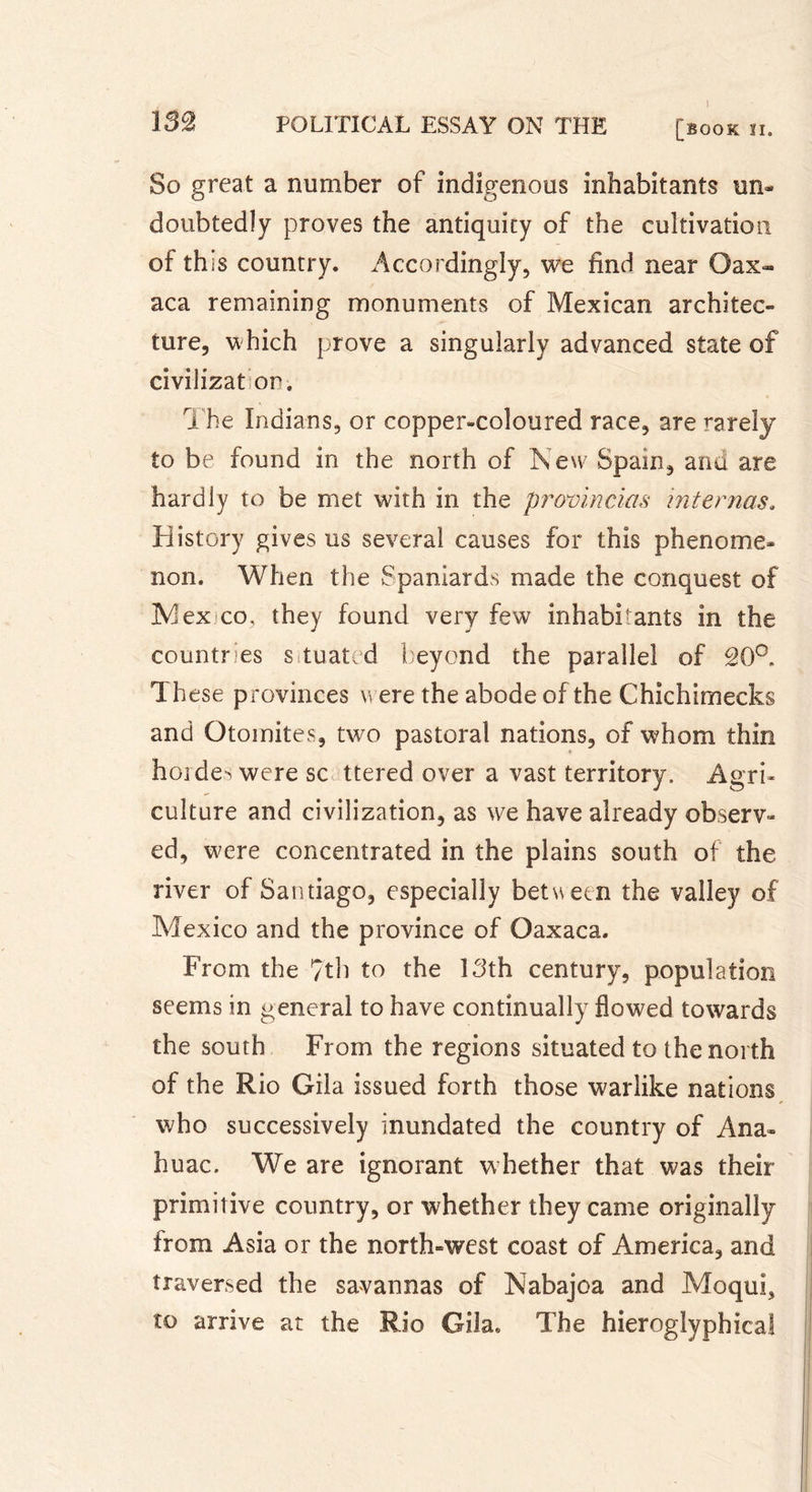 1 So great a number of indigenous inhabitants un* doubtedîy proves the antiquity of the cultivation of this country. Accordingly, we find near Oax- aca remaining monuments of Mexican architec- ture, which prove a singularly advanced state of civilizat or. The Indians, or copper-coloured race, are rarely to be found in the north of New Spain, and are hardly to be met with in the provincias internas. History gives us several causes for this phenome- non. When the Spaniards made the conquest of IV!ex co, they found very few inhabi-ants in the countries sduated beyond the parallel of 20°. Th ese provinces were the abode of the Chichimeeks and Otomites, two pastoral nations, of whom thin hoi des were sc ttered over a vast territory. Agri- culture and civilization, as we have already observ- ed, were concentrated in the plains south of the river of Santiago, especially between the valley of Mexico and the province of Oaxaca. From the ?th to the 13th century, population seems in general to have continually flowed towards the south From the regions situated to the north of the Rio Gila issued forth those warlike nations who successively inundated the country of Ana- huac. We are ignorant whether that was their primitive country, or whether they came originally from Asia or the north-west coast of America, and traversed the savannas of Nabajoa and Moqui, to arrive at the Rio Gila, The hieroglyphica!