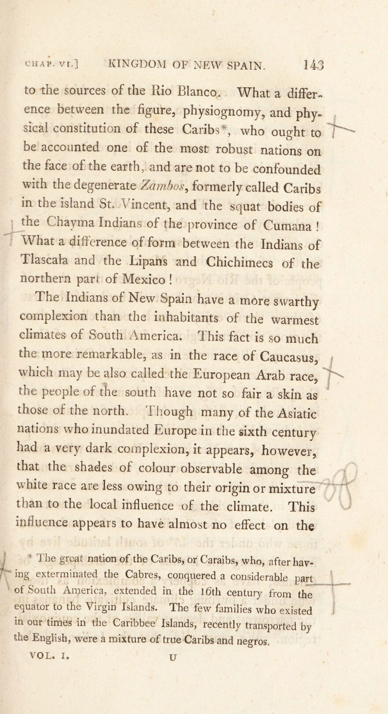 to the sources of the Rio Blanco. What a differ ence between the figure, physiognomy, and phy steal constitution of these Caribs* who ought to be accounted one of the most robust nations on the face of the earth, and are not to be confounded with the degenerate Zambos, formerly called Caribs in the island St. \ incent, and the squat bodies of tne C hay ma Indians of the province of Cumana ! What a difference of form between the Indians of Tlascala and the Lipans and Chichimecs of the northern part of Mexico ! T ne Indians of New Spain have a more swarthy complexion than the inhabitants of the warmest climates of South America. This fact is so much the more remarkable, as in the race of Caucasus, which may be also called the European Arab race, the people of the south have not so fair a skin as those of the north. Though many of the Asiatic nations who inundated Europe in the sixth century had a very dark complexion, it appears, however, that the shades of colour observable among the white race are less owing to their origin or mixture than to the local influence of the climate. This influence appears to have almost no effect on the / \j * The great nation of the Caribs, or Caraibs, who, after hav- ing exterminated the Cabres, conquered a considerable part of South America, extended in the 16th century from the equator to the Virgin Islands. The few families who existed in our times in the Caribbee Islands, recently transported by the English, were a mixture of true Caribs and negros. VOL. I. I u