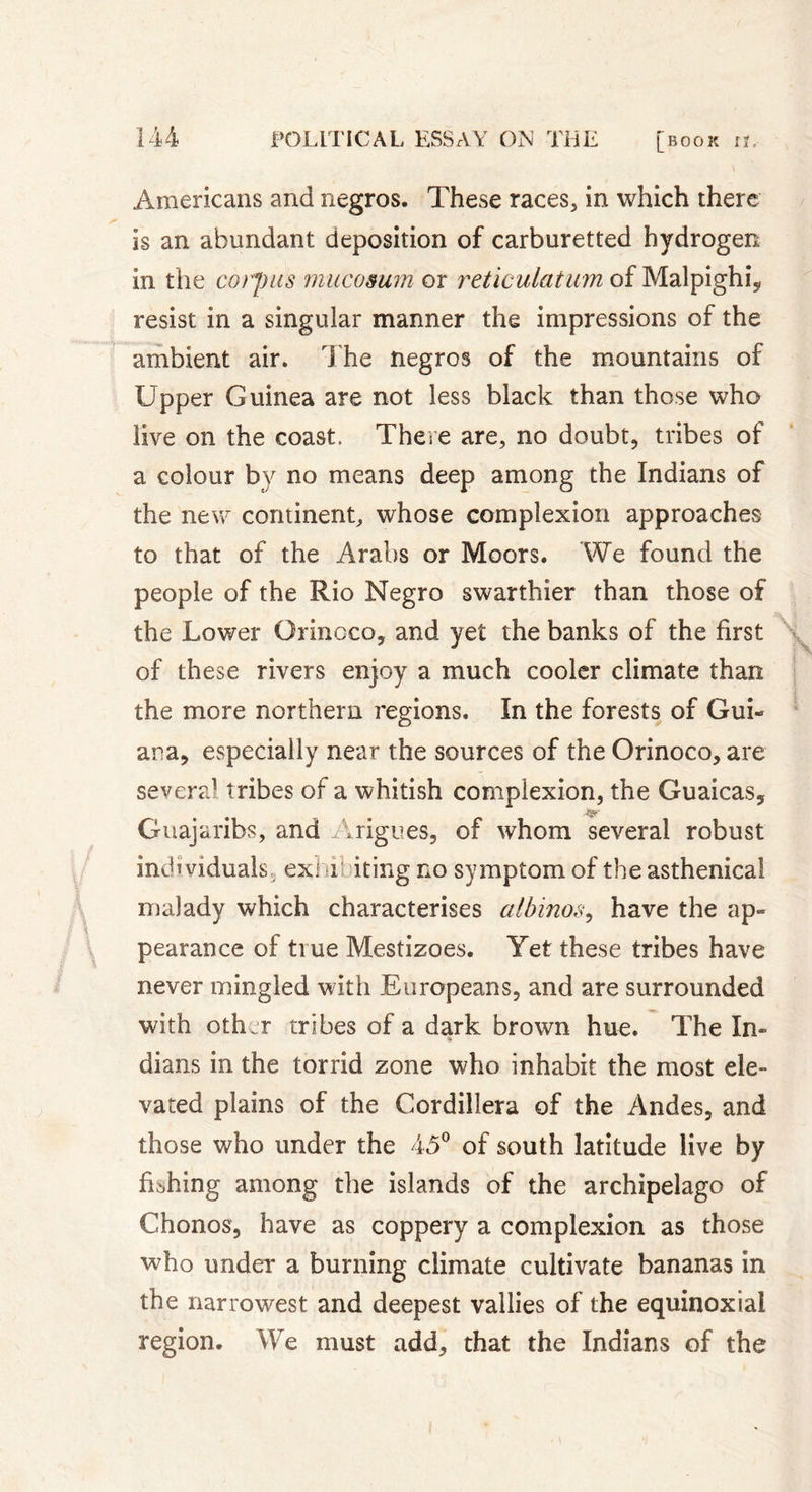 Americans and negros. These races, in which there is an abundant deposition of carburetted hydrogen in the corpus mucosum or reticulatum of Malpighi* resist in a singular manner the impressions of the ambient air. The negros of the mountains of Upper Guinea are not less black than those who live on the coast. There are, no doubt, tribes of a colour by no means deep among the Indians of the new continent, whose complexion approaches to that of the Arabs or Moors. We found the people of the Rio Negro swarthier than those of the Lower Orinoco, and yet the banks of the first of these rivers enjoy a much cooler climate than the more northern regions. In the forests of Gui- ana, especially near the sources of the Orinoco, are several tribes of a whitish complexion, the Guaicas, Guajaribs, and Arigues, of whom several robust indi viduals, exhibiting no symptom of the asthenical malady which characterises albinos, have the ap- pearance of true Mestizoes. Yet these tribes have never mingled with Europeans, and are surrounded with other tribes of a dark brown hue. The In- dians in the torrid zone who inhabit the most ele- vated plains of the Cordillera of the Andes, and those who under the 45° of south latitude live by fishing among the islands of the archipelago of Chonos, have as coppery a complexion as those who under a burning climate cultivate bananas in the narrowest and deepest vallies of the équinoxial region. We must add, that the Indians of the