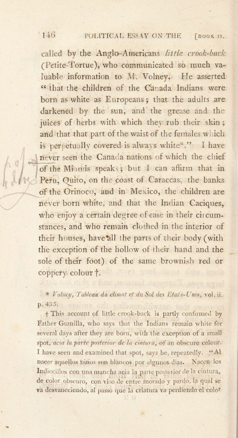 called by the Anglo-Americans little crook-hack (Petite-Tortue), who communicated so much va- luable information to M. Volney. He asserted that the children of the Canada Indians were born as white as Europeans ; that the adults are darkened by the sun, and the grease and the juices of herbs with which they rub their skin ; and that that part of the waist of the females which is perpetually covered is always white* *.” I have never seen the Canada nations of which the chief of the Mm mis speaks ; but I can affirm that in Peru, Quito, on the coast of Caraccas, the banks of the Orinoco, and in Mexico, the children are never born white, and that the Indian Caciques, who enjoy a certain degree of ease in their circum- stances, and who remain clothed in the interior of their houses, have^dl the parts of their body (with the exception of the hollow of their hand and the sole of their foot) of the same brownish red or coppery colour f. * Volney, Tableau du climat et du Sol des Etats-Unis, vol. U. f This account of little crook-back is partly confirmed by Father Gumilla, who says that the Indians remain white for several days after they are born, with the exception of a small spot, acia lu parte posterior de la cintura, of an obscure colour. I have seen and examined that spot, says he, repeatedly. “A! nacer aquellos Linos son blancos por aigunos dias. Nacen los Indiecillos con una manc.ha acia la parte posterior de la cintura, • i ; i x de color obscuro, con viso de entre morado y pardo, la qual se va desvaneciendo, al passo que là criatura va perdiendo el cokY