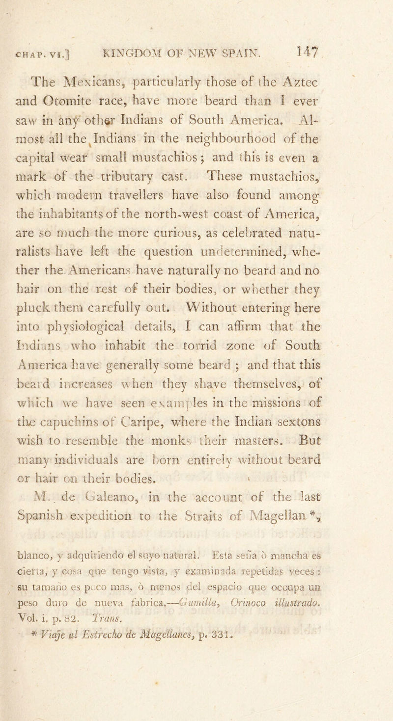 The Mexicans, particularly those of the Aztec and Otomite race, have more beard than 1 ever saw in any other Indians of South America. Al- most all the Indians in the neighbourhood of the capital wear small mustachibs ; and this is even a mark of the tributary cast. These mustachios, which modern travellers have also found among the inhabitants of the north-west coast of America, are so much the more curious, as celebrated natu- ralists have left the question undetermined, whe- ther the Americans have naturally no beard and no hair on the rest of their bodies, or whether thev pluck them carefully out. Without; entering here into physiological details, I can affirm that the Indians who inhabit the torrid zone of South America have generally some beard ; and that this beard increases when thev shave themselves, of which we have seen examples in the missions of live capuchins of Caripe, where the Indian sextons wish to resemble the monks their masters. But many individuals are horn entirely without beard j j or hair on their bodies. 1 M. de Galeano, in the account of the last Spanish expedition to the Straits of Magellan % bianco, y adquiriendo el suyo natural. Esta seua o mancha es cierta, y cosa que tengo vista, y examinada repetidas veces : su tamano es p, co mas, ô menos del espacio que occupa un peso duro de nueva fabrica.-—Gumilla, Orinoco Ulustrado. \'ol. i, p. 82. Trans. * Viajt al Estrecho de MageAanes, p. 331.