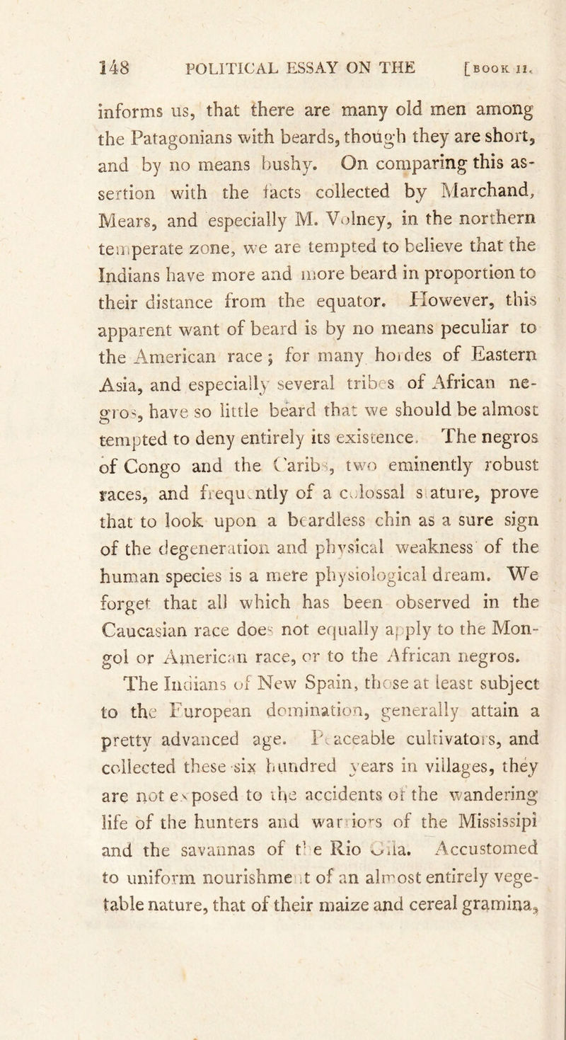 informs us, that there are many old men among the Patagonians with beards, though they are short, and by no means bushy. On comparing this as- sertion with the facts collected by Marchand, Mears, and especially M. Voiney, in the northern temperate zone, we are tempted to believe that the Indians have more and more beard in proportion to their distance from the equator. However, this apparent want of beard is by no means peculiar to the American race; for many hoides of Eastern Asia, and especially several tribes of African ne- otos„ have so little beard that we should be almost O 3 tempted to deny entirely its existence. The negros of Congo and the Carib , two eminently robust races, and frequently of a c&lt;dossal s ature, prove that to look upon a beardless chin as a sure sign of the degeneration and phvs'ical weakness of the human species is a mere physiological dream. We forget that all which has been observed in the Caucasian race doey not equally a; ply to the Mon- gol or American race, or to the African negros. The Indians of New Spain, those at least subject to the Furopean domination, generally attain a pretty advanced age. P aceable cultivators, and collected these six hundred years in villages, they are not exposed to the accidents of the wandering life of the hunters and war io^s of the Mississipi and the savannas of h e Rio ^da. Accustomed to uniform nourishme X of an almost entirely vege- table nature, that of their maize and cereal gramina^