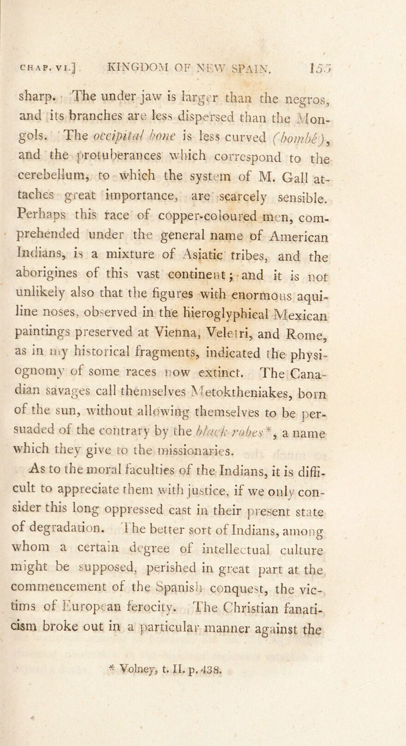 sharp. The under jaw is larger than the negros, and its branches are less dispersed than the Mon- gols. The occipital bone is less curved (bombé), and the protuberances which correspond to the cerebellum, to which the system of M. Gall at- taches great importance, are scarcely sensible. Perhaps this race of copper-coloured men, com- prehended under the general name of American Indians, is a mixture of Asiatic tribes, and the aborigines of this vast continent ; and it is not unlikely also that the figures with enormous aqui- line noses, observed in the hieroglyphieal Mexican paintings preserved at Vienna, Veleîri, and Rome, as in my historical fragments, indicated the physi- ognomy of some races now extinct. The Cana- dian savages call themselves Metoktheniakes, bom of the sun, without allowing themselves to be per- suaded of the contrary by the black robes*, a name which they give to the missionaries. As to the moral faculties of the Indians, it is diffi- cult to appreciate them with justice, if we only con- sider this long oppressed cast in their present state of degradation. 1 he better sort of Indians, among whom a certain degree of intellectual culture might be supposed, perished in great part at the commencement of the Spanish conquest, the vic- tims of European ferocity. The Christian fanati- cism broke out in a particular manner against the * Volney, t. II. p. 438. /