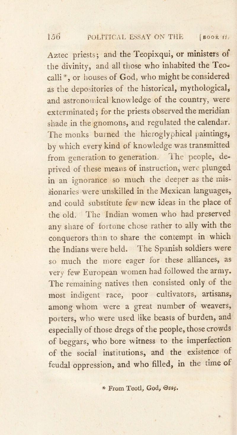 Aztec priests ; and the Teopixqui, or ministers of the divinity, and all those who inhabited the Teo- calli*, or houses of God. who might be considered as the depositories of the historical, mythological, and astronomical knowledge of the country, were exterminated; for the priests observed the meridian shade in the gnomons, and regulated the calendar. The monks burned the hieroglyphical paintings, by which every kind of knowledge was transmitted from generation to generation. The people, de- prived of these means of instruction, were plunged in an ignorance so much the deeper as the mis- sionaries were unskilled in the Mexican languages, and could substitute few new ideas in the place oi the old. The Indian women who had preserved any share of tort one chose rather to ally with the conquerors thnn to share the contempt in which the Indians were held. The Spanish soldiers were so much the more eager for these alliances, as very few European women had followed the army® The remaining natives then consisted only of the most indigent race, poor cultivators, artisans, among whom were a great number of weavers, porters, who were used like beasts of burden, and especially of those dregs of the people, those crowds of beggars, who bore witness to the imperfection of the social institutions, and the existence of feudal oppression, and who filled, in the time 01 * From Teotl, God,