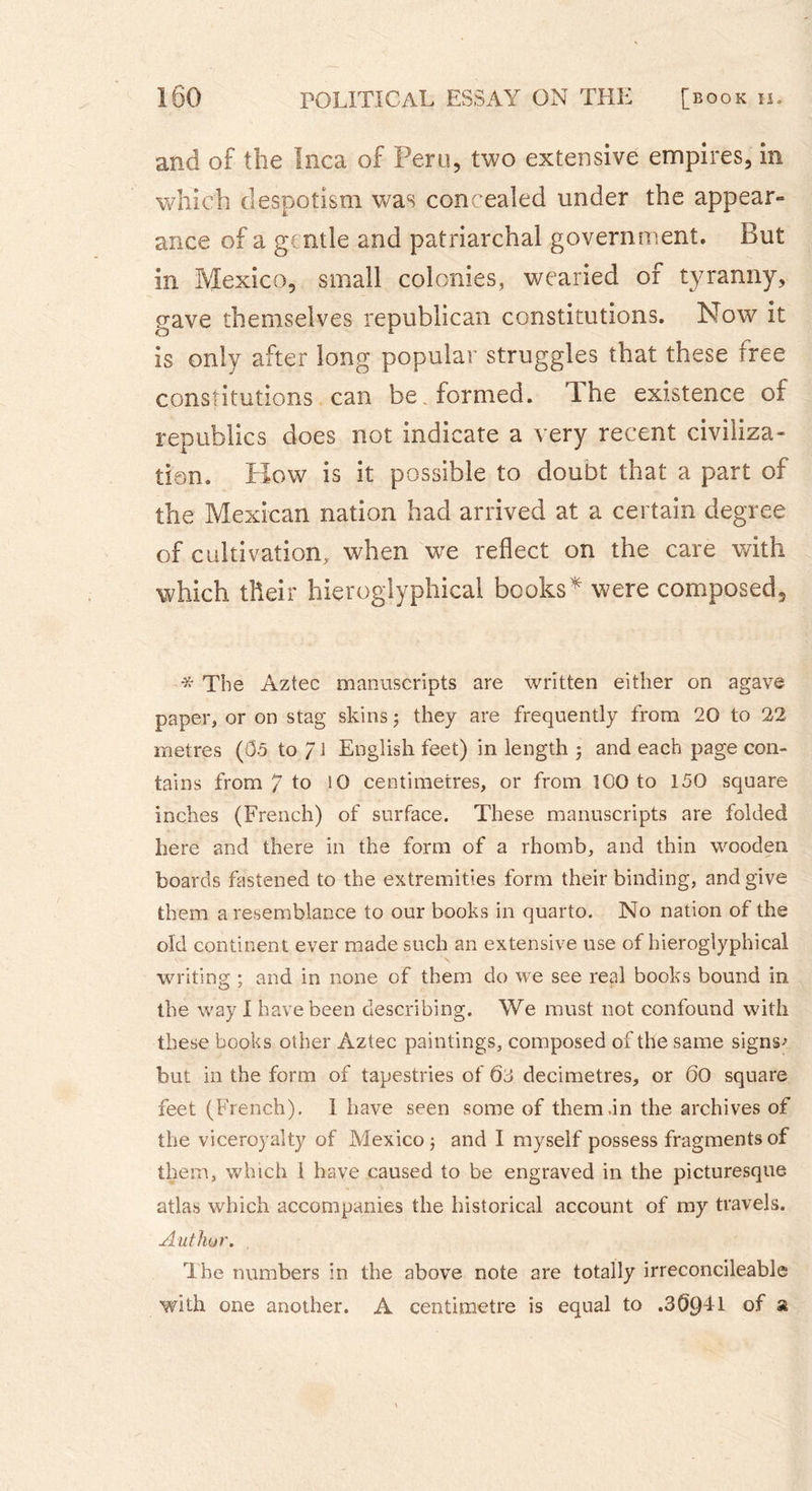 and of the Inca of Peru, two extensive empires, in which despotism was concealed under the appear- ance of a g( ntle and patriarchal government. But in Mexico, small colonies, wearied of tyranny, gave themselves republican constitutions. Now it is only after long popular struggles that these free constitutions can be . formed. Ihe existence of republics does not indicate a very recent civiliza- tion. How is it possible to doubt that a part of the Mexican nation had arrived at a certain degree of cultivation, when we reflect on the care with which tlieir hieroglyphical books* were composed. * The Aztec manuscripts are written either on agave paper, or on stag skins ; they are frequently from 20 to 22 metres (05 to /J English feet) in length j and each page con- tains from / to 10 centimetres, or from 100 to 150 square inches (French) of surface. These manuscripts are folded here and there in the form of a rhomb, and thin wooden boards fastened to the extremities form their binding, and give them a resemblance to our books in quarto. No nation of the old continent ever made such an extensive use of hieroglyphical writing ; and in none of them do we see real books bound in the way I have been describing. We must not confound with these books other Aztec paintings, composed of the same signs-* but in the form of tapestries of 03 decimetres, or 60 square feet (French). 1 have seen some of them .in the archives of the viceroyalty of Mexico 5 and I myself possess fragments of them, which l have caused to be engraved in the picturesque atlas which accompanies the historical account of my travels. Author. The numbers in the above note are totally irreconcileable with one another. A centimetre is equal to .30941 of a