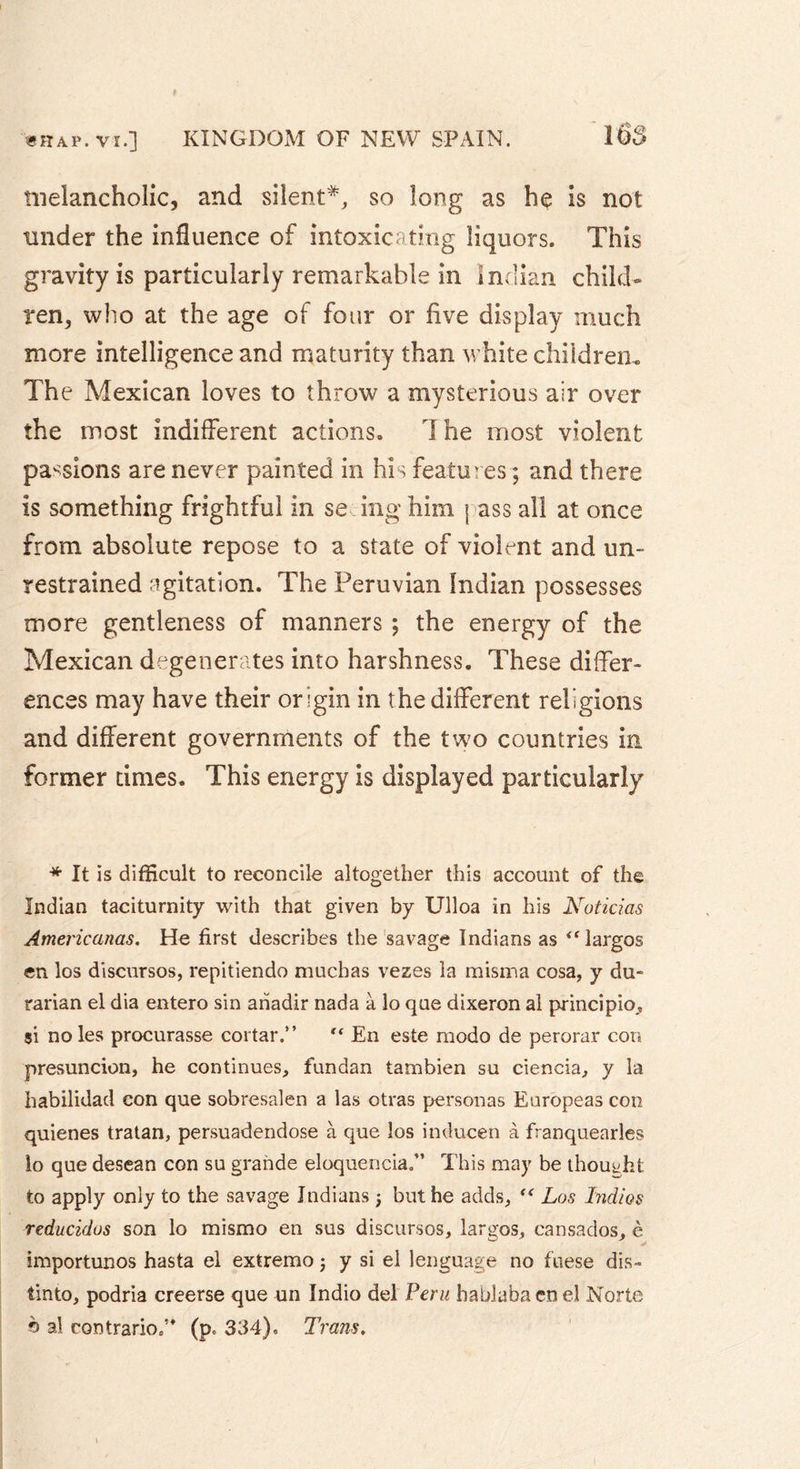 melancholic, and silent*, so long as he is not tinder the influence of intoxicating liquors. This gravity is particularly remarkable in Indian child- ren, who at the age of four or five display much more intelligence and maturity than white children» The Mexican loves to throw a mysterious air over the most indifferent actions. The most violent passions are never painted in his features ; and there is something frightful in se ing him j ass all at once from absolute repose to a state of violent and un- restrained agitation. The Peruvian Indian possesses more gentleness of manners ; the energy of the Mexican degenerates into harshness. These differ- ences may have their origin in the different religions and different governments of the two countries in former times. This energy is displayed particularly * It is difficult to reconcile altogether this account of the Indian taciturnity with that given by Ulloa in his Noticias Americanas. He first describes the savage Indians as largos en ios discursos, repitiendo mucbas vezes la misma cosa, y du- rarian el dia entero sin anadir nada à lo que dixeron al principio, si noies procurasse cortar.” “ En este modo de perorar con presuncion, he continues, fundan tambien su ciencia, y la habilidad con que sobresalen a las otras personas Europeas con quienes tratan, persuadendose à que îos inducen à franquearles lo que desean con su grande eloquencia.” This may be thought to apply only to the savage Indians ; but he adds,  Los Indios reducidos son lo mismo en sus discursos, largos, cansados, è importunos hasta el extremo j y si el lenguage no fuese dis- îinto, podria creerse que un Indio del Peru hablabacnel Norte © al contrario.” (p. 334), Trans.